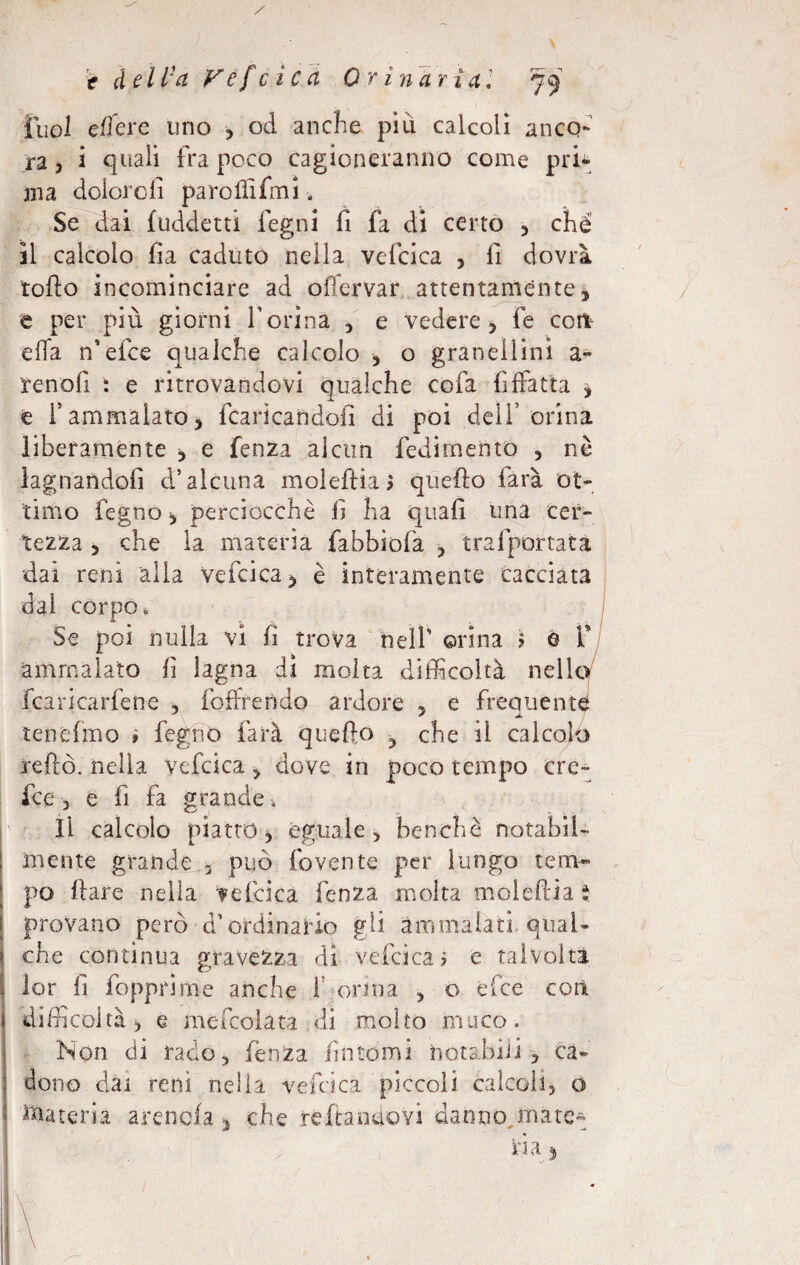 t deliba Vescica Orinaria, jy Tuoi edere uno , od anche piu calcoli anco¬ ra 3 i quali fra poco cagioneranno come pru¬ ina doloro fi pa ro ili fmi. Se dai fuddetti legni fi fa di certo , chè il calcolo ila caduto nella vefcica , fi dovrà rollo incominciare ad offervar attentamente , e per più giorni ferina , e vedere , fe coti ella n’efce qualche calcolo , o granellili! a- renofi : e ritrovandovi qualche cofa fiffatta , e f ammalato 3 francandoli di poi dell’orina liberamente 3 e fenza alcun fedirnento 3 nè lagnandoli d’alcuna moleftia > quello farà ot¬ timo fegno 3 perciocché fi ha quali una cer¬ tezza 3 che la materia fabbìofa , trafportata dai reni alla vefcica , è interamente cacciata dal corpo» Se poi nulla vi fi trova nell’ orina ? 0 f ammalato fi lagna dì molta difficoltà nello fcaricarfene 5 foffrendo ardore , e frequente tenelmo ì fegno farà quello 3 che il calcolo reftò. nella vefcica 3 dove in poco tempo cre- fee 3 e fi fa grande » Il calcolo piatto 3 eguale > benché notabil¬ mente grande 5 può fovente per lungo tem¬ po Ilare nella ?efcica fenza molta moleftia i, provano però d’ordinario gli ammalati qual¬ che contìnua gravezza di vefcica > e talvolta lor fi fopprìme anche f orina 3 o elee cotìt difficoltà 3 e mefcolata di molto muco. Non di rado, fenza fintomi notabili, ca¬ dono dai reni nella vefcica piccoli calcoli, o dateria arenola * che reftanuovi danno mate-