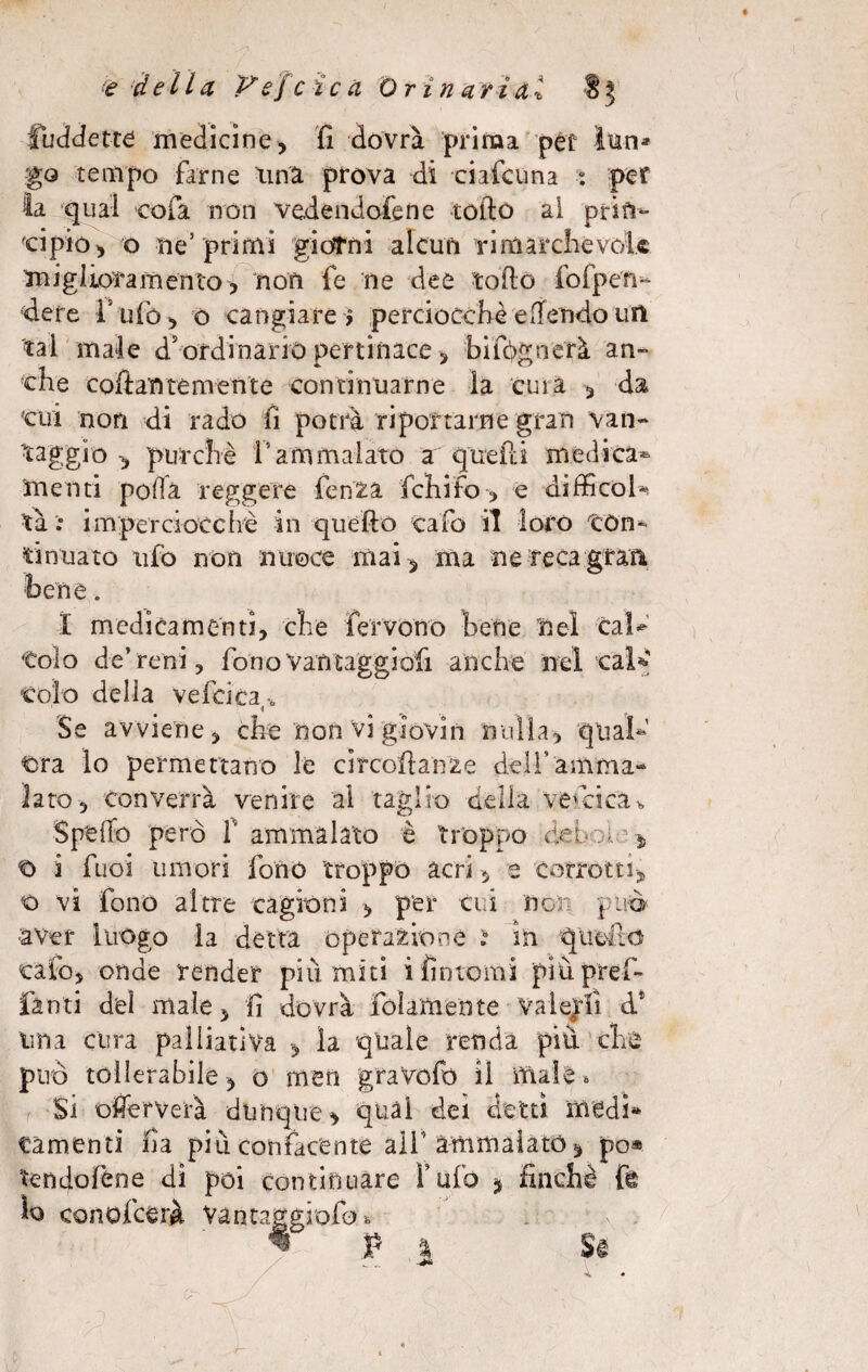 è della Vefcicà Orina ri ai S 3 fuddette medicine, fi dovrà prima pef Ìtìn* go tempo farne una prova di ciafcuna : per la qual cola non vedendofene lofio ai prin¬ cipio , o ne’ primi giorni alcun ri marche vele miglioramento, non fe ne dee tofio fofpen- dere l'ufo, o cangiare > perciocché e [fendo un -tal male d’ordinario pertinace, bifpgnerà an¬ che collantemente continuarne la tuia , da 'cui non di rado fi potrà riportarne gran van¬ taggio -, purché l’ammalato a quelli mèdica* menti polla reggere fenZà fchifo , e difiicofe tà ; imperciocché in quèfìò eafo il loro tòn- sinuato ufo non nuoce mai-, ma ne reca gran bene. X medicamenti, che fervono bene nel cafe ■Colo de’reni , fono vantaggiali anche nel cal* colo della vefcica -tì Se avviene, che non vi giovili nulla, qual¬ ora lo permettano le cifcoftanze dell’amma¬ lato, converrà venire al taglio della vescica>, Spefio però T ammalato è troppo debole ■* i fuoi umori fono troppo acri, e corrotti, o vi fono altre cagioni , per cui non può ■aver luogo la detta operazione ì in queilc calo, onde render più miti i fìntomi più prefi- fan ti del male, fi dovrà {blamente valerli d* ima cura palliativa , la quale renda più che può tollerabile, o fnen gravofó il male » Si ofierverà dunque, qual dei detti medi* «amenti fìa più confacente aif ammalato* po® tendofene di poi continuare Tufo * finché fe lo conofcerà Va n raggialo, P %. Si