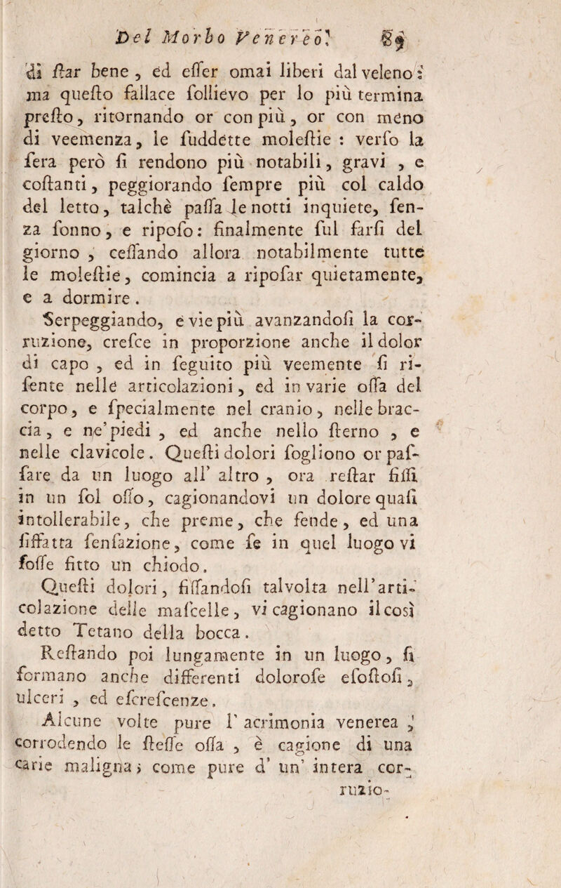 Del Morbo Venereo? di far bene 5 ed elìer ornai liberi dal veleno: ma quello fallace folìievo per lo più termina prefìo, ritornando or con più, or con meno di veemenza, le fuddette moleflie : verbo la fera però fi rendono più notabili, gravi , e collanti, peggiorando Tempre più col caldo del letto, talché palfa Je notti inquiete, fen- za Tonno, e ripofo: finalmente fui farfi deL giorno , celiando allora notabilmente tutte le molellie, comincia a ripofar quietamente, e a dormire . Serpeggiando, e vie più avanzandoli la coi- razione, crefce in proporzione anche il dolor di capo , ed in feguito più veemente fi ri- fente nelle articolazioni, ed in varie offa del corpo, e fpecialmente nel cranio, nelle brac¬ cia, e ne’piedi , ed anche nello llerno , e nelle clavicole. Quelli dolori fogliono or pafi- fare da un luogo all’ altro , ora rellar filli in un fol olio, cagionandovi un dolore quali intollerabile, che preme, che fende, ed una fiffatta Tentazione, come fe in quel luogo vi foffe fitto un chiodo. Quelli dojori, fifìfandofi talvolta neH’arti- colazione delle mafcelle, vi cagionano il così detto Tetano della bocca. Rellando poi lungamente in un luogo, fi formano anche differenti dolorofe efollofi, ulceri , ed efcrefcenze. Alcune volte pure I' acrimonia venerea corrodendo le fteffe olla , è cagione di una cane malignai come pure d* un’ intera ccr- ruzio- •J. . ' ‘ ‘■i*