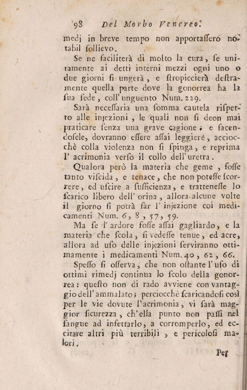 9$ jDel Morbo Venereo1 medj in breve tempo non apportafferó no* tabi! follievo. , Se ne faciliterà di molto la cura, fe uni¬ tamente ai detti interni mezzi ogni uno o due giorni fi ungerà , e {Impiccierà delira¬ mente quella parte dove la gonorrea ha la fua fede, colf unguento Nurn. 229. Sarà necelfaria una fornma cautela rifpet- to alle iniezioni , le quali non fi deon mai praticare fenza una grave cagione * e facen- dofele, dovranno edere affai leggiere , accioc¬ ché colla violenza non fi fpinga, e reprima r acrimonia verfo il collo dell’uretra. Qualora però la materia che geme , foffe tanto vifeida , e tenace, che non potefìe (cor¬ rere , ed ufeire a fufncienza, e trattenefle lo icarico libero dell’ orina , allora* alcune Volte il giorno fi potrà far V iniezione coi medi¬ camenti Num. 6y 8 , 57, 59. Ma fe ì ardore foffe affai gagliardo, e la materia che feda, li v ed effe tenue, ed acre, allora ad ufo delle iniezioni ferveranno otti¬ mamente i medicamenti Num. 40, 62 , 66. Spello fi offerVa, che non oftantefufo di ottimi rimedj continua lo fedo della gonor¬ rea: quedo non di rado avviene con vantag¬ gio dell’ ammalato > perciocché fcaricandofi così j: per le vie dovute f acrimonia, vi farà mag¬ gior ficnrezza , ch’ella punto non palli nel {àngue ad infettarlo> a corromperlo, ed ec¬ citare altri più terribili 5 e pericolofi ma¬ lori .