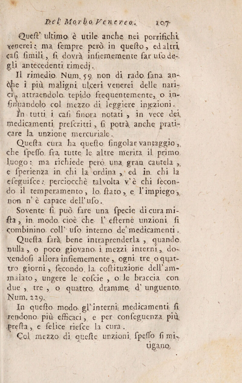 I>e il Mor h o Ve n e re o e x 07- Quell1 ultimo è Utile anche nei pontifichi peserei : ma Tempre però in quello, ed altri cafi firn ili , fi dovrà infie me mente farufo.de-.. gli antecedenti. ùmedj.. li rimedio Num. 59 non rado Tana an- òjhe i più maligni ulceri venerei delle nari¬ ci'^ attraendola tepido frequentemente, o in- fintandolo col me^zo di leggiere iniezioni. in tutti i cali finora notati , in vece dei medicamenti, preferirti , fi potrà anche prati¬ care la unzione mercuriale». Quella cura ha quefto (ingoiar vantaggio T che fpeffo fra, tutte le altre merita il primo luogo e. ma richiede però una, gran cautela ^ e fperienza in chi la ordina , ed ia chi la efeguifee ; perciocché talvolta v.’è chi fecon¬ do il temperamento, lo, fiato, e 1*impiego* non n’è capace dell’ufo» Sovente fi può fare una fpecie di cura mi- (la 5 in, modo cioè che fi efterne unzioni fi combinino coll’ ufo interno de'medicamenti « Quefta farà, bene intraprenderla , quando nulla , o poco giovano i mezzi interni 5 do¬ lendoti allora infiememente ogni tre o quat¬ tro giorni , fecondo, la, coftituzigne deli5am¬ malato, ungere le cofcie , o le braccia con due , tre , o quattro, dramme d’ unguento, Num. 229. In quefio modo, gl5 interni- medicamenti fi rendono più efficaci, e per confegucnza pifi •prefra , e felice riefee la cura . Col mezzo di quelle unz/ionf fpefo fi mk tiga.no.