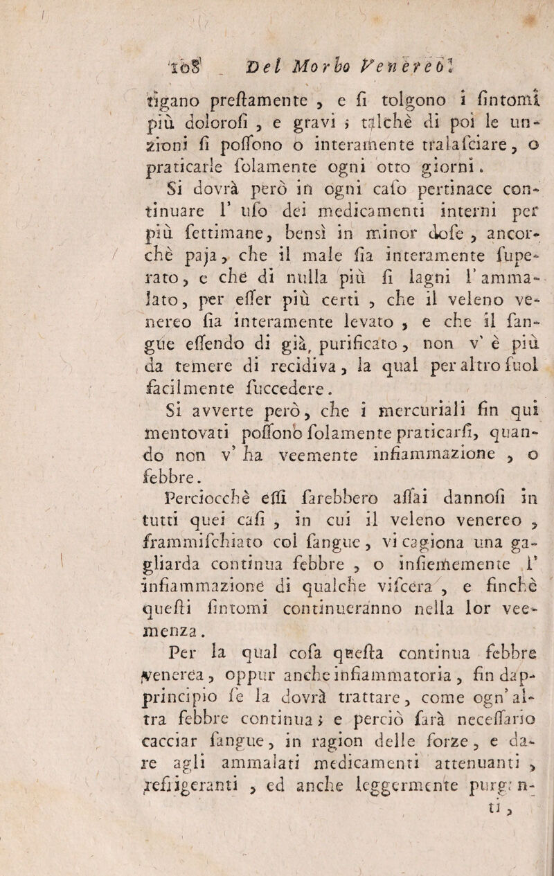 / iò$ Del Morbo Ve nere 61 fìgano prettamente , e fi tolgono i fìntomi più dolorali , e gravi 5 talché di poi le un-* 2Ìon.i fi poffono o interamente tralafciare, o praticarle folamente ogni otto giorni. Si dovrà però in ogni calo pertinace con¬ tinuare T ufo dei medicamenti interni per più fettimane, bensì in minor dofe , ancor¬ ché paja, che il male ila interamente fupe- rato e che di nulla più fi lagni l’amma¬ lato, per efTer più certi , che il veleno ve¬ nereo fia interamente levato , e che il fin¬ gile ettendo di già, purificato , non v' è più da temere di recidiva, la qual per altro fuol facilmente {decedere. Si avverte però, che i mercuriali fin qui mentovati poffono folamente praticarfi, quan¬ do non V ha veemente infiammazione , o febbre. Perciocché elfi farebbero affai dannofi in tutti quei cafi , in cui il veleno venereo , frammifehiato col fangue, vi cagiona una ga¬ gliarda continua febbre , o infiememente 1* infiammazione di qualche vifcèra , e finché quelli fintomi continueranno nella lor vee¬ menza . Per la qual cofa qBcfta continua febbre venerea, oppur anche infiammatoria , fin dap¬ principio fé la dovrà trattare, come ogn5al¬ tra febbre continuai e perciò farà neceffario cacciar fangue, in ragion delle forze, e da¬ re agli ammalati medicamenti attenuanti , refrigeranti , ed anche leggermente purgan¬ ti >