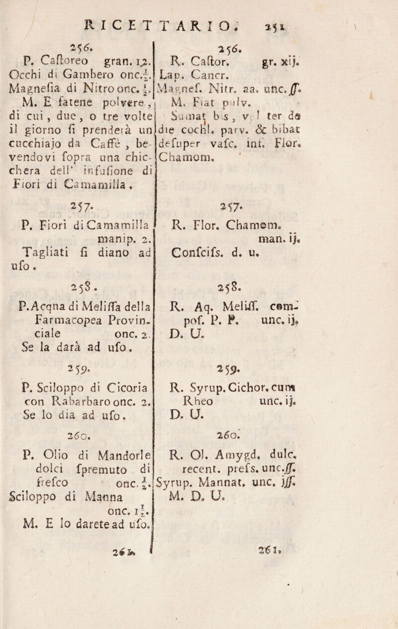 25 6, P. Ca fioreo gran. \z. Occhi di Gambero onc.r. Magnefia di Nitro onc.|. M. E fatene polvere, di cui, due, o tre volte il giorno fi prenderà un cucchiaio da Caffè , he vendevi fopra una chic¬ chera dell* infusone di Fiori di Carnami Ila, 257. P. Fiori diCamamilla manip. 2, Tagliati fi diano ad ufo. 25$. P.Acqna di Meli (fa della Farmacopea Provin¬ ciale onc, 2. Se la darà ad ufo. 25^ P. Sciloppo di Cicoria con Rabarbaro onc. 2» Se lo dia ad ufo. 260. P. Olio di Mandorle dolci fpremuto di frefeo onc. Sciloppo di Manna onc. i\, M. E lo darete ad ufo. 256. R. Caflor. gr. xij. Lap. Cancr. Magnef. Nitr. aa» atre jfT* M. F*at pv.jIv* Suaiat b s , v I ter da die cechi* parv. Se bibàc defuper vafe. int. Fior* C ha moni. 257. R. Fior, Chamom. man. ij* Conici fs. d. u, 25S. R. Aq. Mei UT. corn- pof. P. P, une. ij» D. U. 259. R. Syrup. Cichor, cum Rheo unc. ij. D. U. 260 R. Ol. Amygd, dulc*. recent, prefs. unc,Jf, Syrup. Mannat. unc. jJf, M. D. U. 2#3* 2€ I*