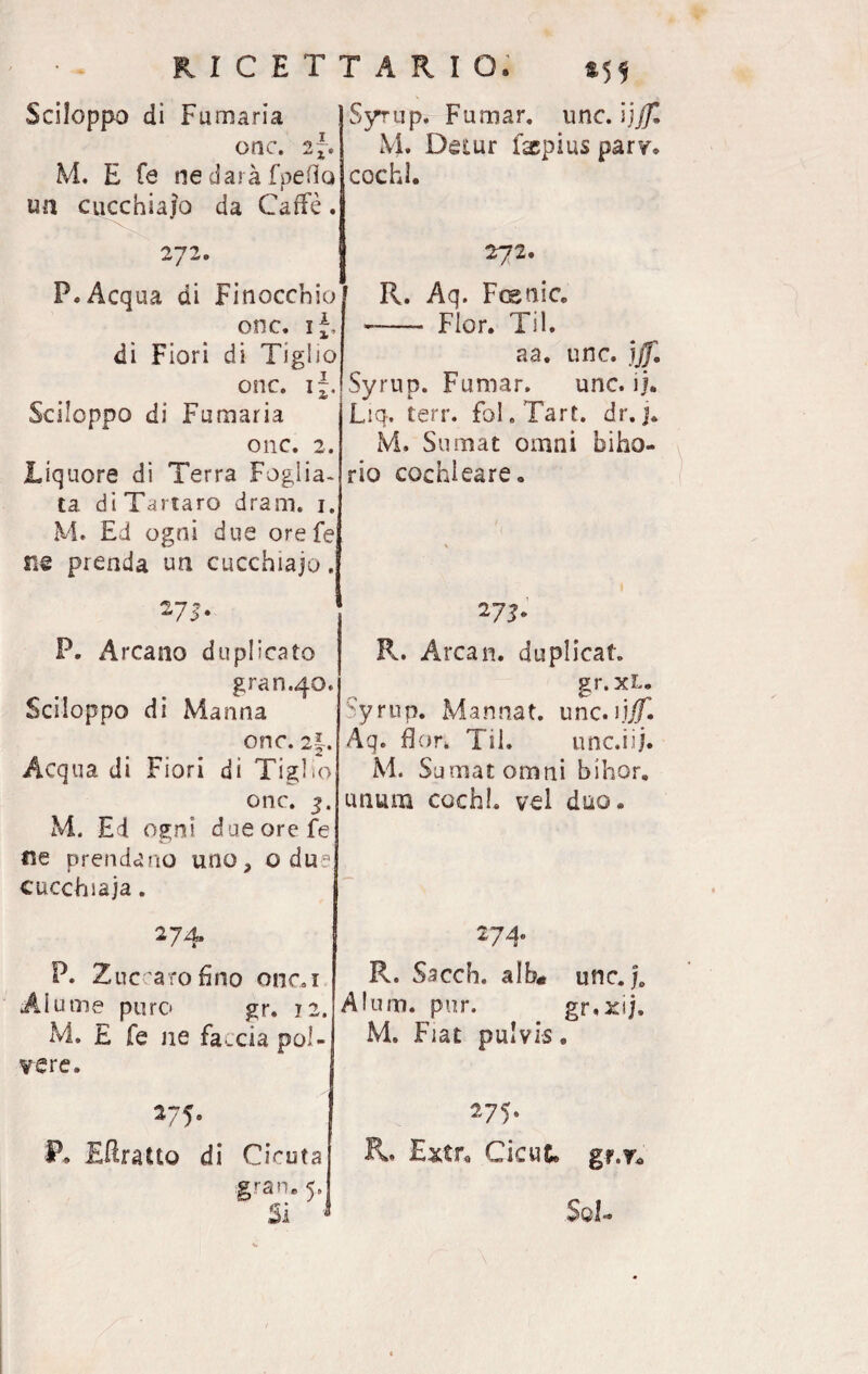 Sciloppo di Fumaria onc. 2~. M. E fé ne darà Spetto un cucchiaio da Caffè. 272. P. Acqua di Finocchio onc. ij, di Fiori di Tiglio onc. if. Sciloppo di Fumaria onc. 2. Liquore di Terra Foglia¬ ta di Tartaro dram. 1. M. Ed ogni due orefe ne prenda un cucchiaio. 275. 1 P. Arcano duplicato gran.40. Sciloppo di Manna onc. 2|. Acqua di Fiori di Tiglio onc. 3. M. E4 ogni dueorefe ne prendano uno, odu? cucchiaia. 274. P. Zucearofino onci Alume puro gr. 72. M. E fe ne faccia pol¬ vere. 275. P. EUratto di Cicuta gran. 5» SyTup. Fumar, unc. Yjffl M. Destar f&pius parv. cochl. 272. R. Aq. Fcsnic. - Fior. Til. aa. unc. ìjf. iSyrup. Fumar. unc. ij. Liq. terr. foI.Tart. dr.j. M. Surnat omni biho- rio cochleare. 27^. R. Arcan. duplicata gr. xl. Syrup. Mannat. unc. ijjf. Aq. fior. Til. unc.iij. M. Sumatomni bihor. unum cechi, vei duo. 27T R. Sacch. alb« unc. je Alum. pur. gr.xij. M. Fiat puivis. 275. R. Extu Cicut. gf.To