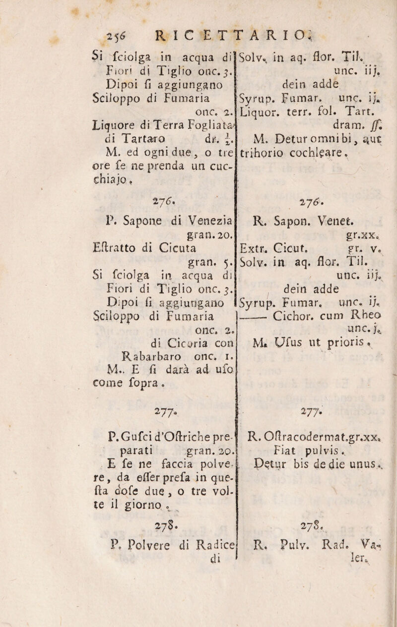 5* ricettario; Solv», in aq. fior. Tif, Si fcioìga in acqua di' Fiori di Tigl io onc. 5J Dipoi fi aggiungano Sciloppo di Fumaria onc. 2. Liquore di Terra Fogliata/ di Tartaro dr. M. ed ogni due , o tre ore fe ne prenda un cuc¬ chiaio , 276. P. Sapone di Venezia gran. 20. Eflratto di Cicuta gran. 5. Si fciolga in acqua di Fiori di Tiglio onc. 3. Dipoi fi aggiungano Sciloppo di Fumaria onc. 2° di Cicoria con Rabarbaro onc. 1. M.. E fi darà ad ufo come fopra. 277a P. Gufci d’Oftriche pre-1 parati gran. 20. E fe ne faccia polve re, da eiferprefa in que¬ lla dofe due, o tre vol¬ te il giorno ^ 2780 Pe Polvere di Radice di unc. 11/. dein adde Syrup. Fumar. unc. ij. Liquor, terr. fol. Tari. dram. jh M. Detur omni bi, ^ue trihorio cochleare. 2 76. R. Sapon. Ve net. gr.xx. Extr. Cicut. gr. Ve Solv. in aq. fior, Til. unc. iij. dein adde Syrup. Fumar, unc. ij. —- Cichor. cum Rheo unc. L M« Ufus ut prioris, 277. R. Oftracodermat.gr.xx» Fiat pulvis. Detur bis de die unus.^ 2 7S. R, Pulv. Rad. Va-. lera