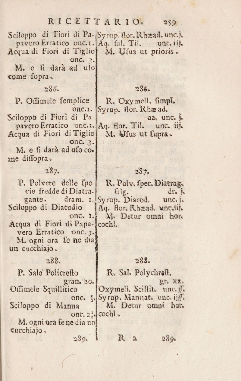 R I CE TT A R I O* a59 Sciloppo di Fiori di Pa¬ pavero Erratico onc. i. Acqua di Fiori di Tiglio Syrup. fior. Rhsead. unc.j* Aq. fol. Til. tuie, i if„ ; M, Uius ut prioris * onc. 2. M. a fi darà ad ufo come fopra* 2§&> P. Odimele femplice onc.i. Sciloppo di Fiori di Pa pavero Erratico onc.i. Acqua di Fiori di Tiglio onc, 2* M. e fi darà ad ufo co- me difiopra* R. Oxymell. fimpL Syrup. fior, Rhaead, a a. ime, Aq, fior. Tifi unc. iij. M. Ufus ut I P. Polvere delle fpe- eie fredde di Diatra- gante. dram. i, Sciloppo di Diacodio onc. ì. Acqua di Fiori di Papa¬ vero Erratico onc. 5. M. ogni ora fe ne dia; un cucchiaio 0 2S7. R. Pulv, fpeCoDiatragt, frig. dr. % Syrup. Di acod, unc. Aq. fior. Rhaead, untJi|b cochl. otri ni 28$. P, Sale Poìicrefio gran. 20, Odimele Squillitico Sciloppo di Manna onc. §. onc. 2*. M. ogni ara fe ne dia un cucchiaio » R, Sai* Polychrift. gr, xx, OxymelL Sci Hit, un c> JT, Syrup. Mannat, unc* ij M. Detur omoi cochl -,