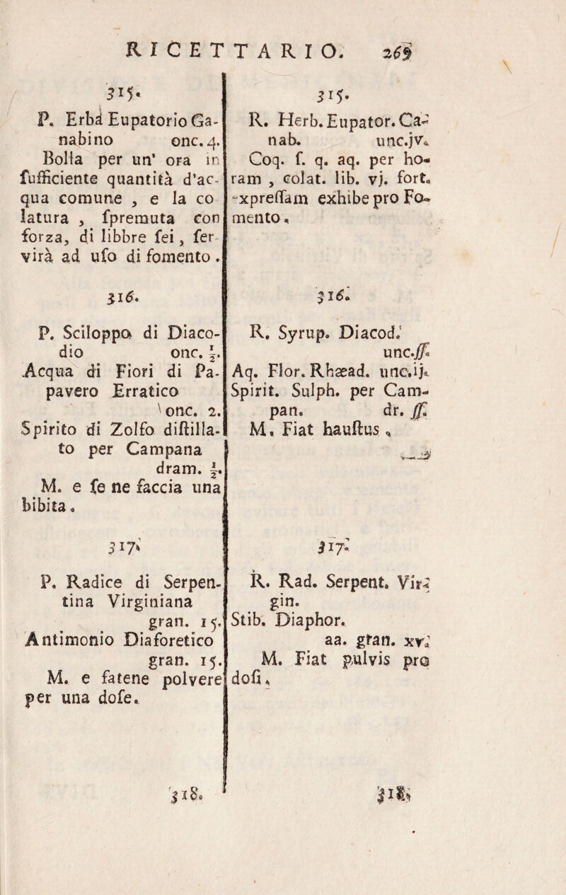 P. Erbà Eupatorio Ga- nabino onc. Bolla per un’ ora in fufficiente quantità d’ac¬ qua comune , e la co latura , fpremuta con forza, di libbre fei, fer vira ad ufo di fomento . 316. P. Sciloppo di Diaco- dio onc. §. .Acqua di Fiori di Pa¬ pavero Erratico \onc. 2. Spirito di Zolfo diftilla- to per Campana dram. J. M. e fe ne faccia una bibita . 317* P. Radice di Serpen¬ tina Virginiana gran. 15. Antimonio Diaforetico gran. 15. M. e fatene polvere per una dofe. 3 ibo 315. R. Herb. Eupator. Ca- nab. unc.jv* Coq. f. q. aq. per ho- ram , colat. lib. vj. fort„ “xpreffam exhibe prò Fo¬ mento, 316» R. Syrup. Diacod.1 unc.j Aq. Fior. Rhsead. une.ij®. Spirit. Sulph. per Cani- pan. dr. ffl M. Fiat hauftus * 31?; R. Rad. Serpent. Vir* gin. Stib. Diaphor. aa. gran, xrl M. Fiat pulvis prò doli.