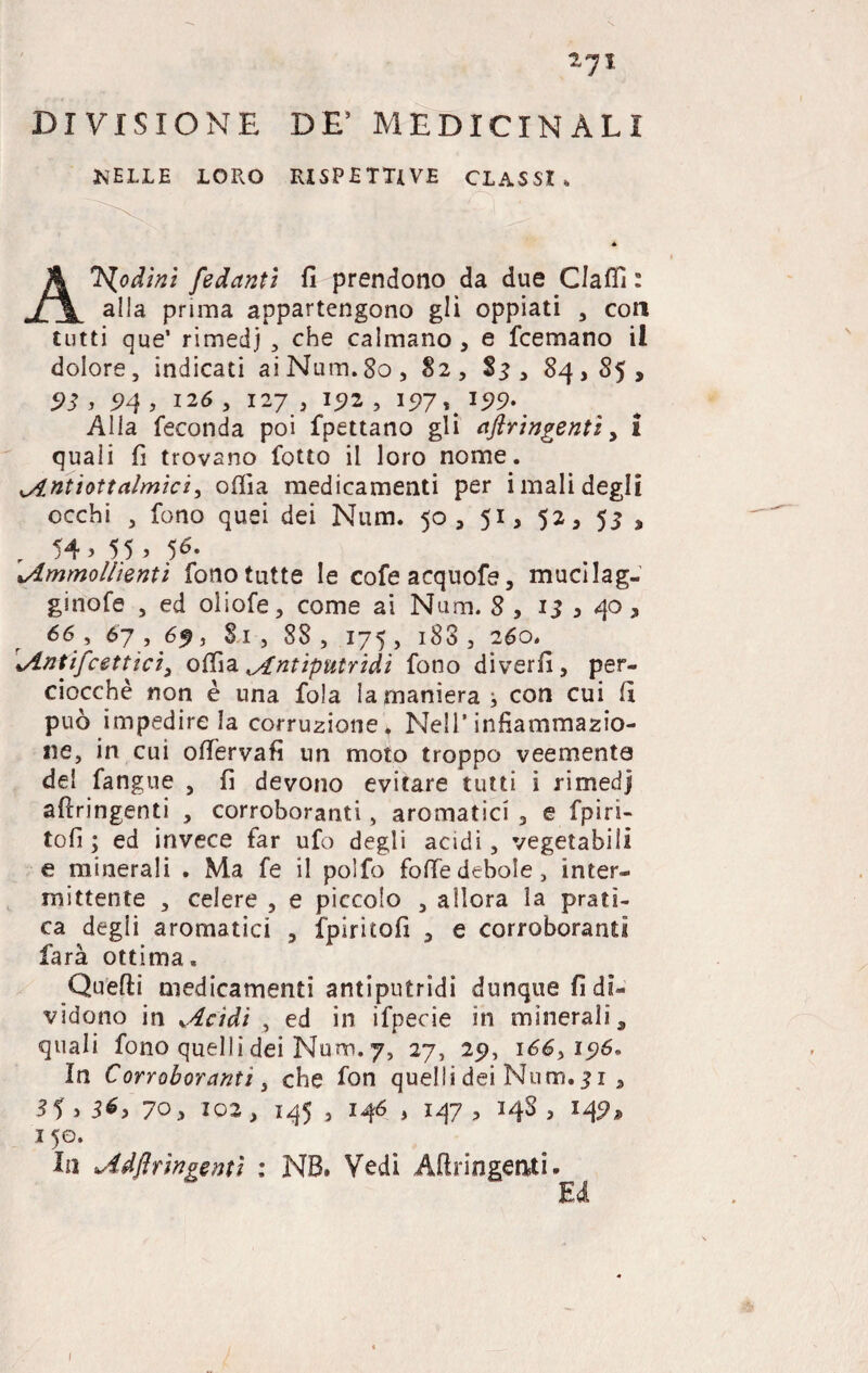 DIVISIONE DE’ MEDICINALI IslELLE LORO RISPETTIVE CLASSI, Anodini fidanti fi prendono da due Claflì : alla prima appartengono gli oppiati , con tutti que’ rimedj , che calmano , e fcemano il dolore, indicati aiNum.80, 82, $3, 84,85, 93 , 94, 126 , 127, 192 , 197\l99- Alla feconda poi fpettano gli aflringentì, i quali fi trovano fotto il loro nome. Antìottalmici, odia medicamenti per i mali degli occhi , fono quei dei Num. 50, 51, 52, 53 , r 54> 55 > 5*- vAmmollienti fono tutte le cofeacquofe, mucilag- ginofe , ed oliofe, come ai Num. 8 , 15 , 40, 66 , 67 , 6^, Si , 88 , 175 , 183 , 260. Antifrettici) odia Antiputridi fono diverfi, per¬ ciocché non è una fola la manierai con cui fi può impedire la corruzione 4 Nell’infiammazio¬ ne, in cui ofiervafi un moto troppo veemente del fangue , fi devono evitare tutti i rimedj afiringenti , corroboranti, aromatici 3 e fpiri- tofi ; ed invece far ufo degli acidi , vegetabili e minerali . Ma fe il polfo folle debole, inter¬ mittente , celere , e piccolo , allora la prati¬ ca degli aromatici , fpiritofi , e corroboranti farà ottima, Quefti medicamenti antiputridi dunque fi di¬ vidono in Acidi , ed in ifpecie in minerali, quali fono quelli dei Num. 7, 27, 25), 166,15)6. In Corroboranti, che fon quelli dei Num. 31 , 3U 36, 70, 102 } 145 , 146 , 147 , 34S , 14^* 1 50. In Adflrìngentì : NB. Vedi Aftringeati. Ed 1