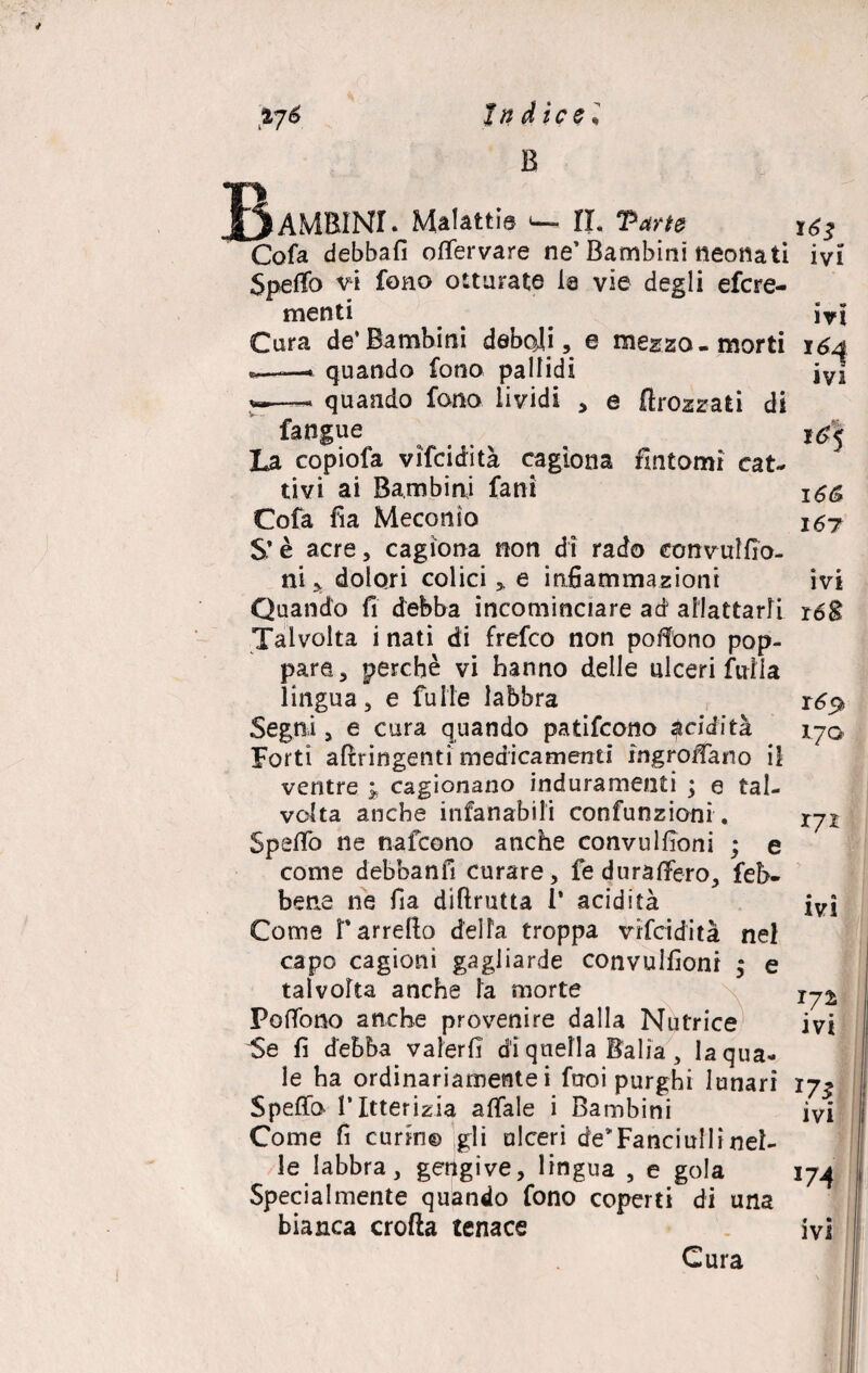 B 3AMBIMI. Malattie «— IL Parte Cola debbafi olfervare ne’Bambini neonati Speffo vi fono otturate la vie degli efcre- menti Cura de’Bambini deboli, e mezzo-morti quando fono pallidi quando fono lividi , e flrozzafci di fangue La copiofa vifcidità cagiona fintomi cat¬ tivi ai Bambini fani Cofa fia Meconio S’è acre, cagiona non di rado convuìfio- ni x dolori colici > e infiammazioni Quando fi debba incominciare ad allattarli Talvolta i nati di frefco non poAfono pop¬ pare, perchè vi hanno delle ulceri fvrlia lingua, e fu He labbra Segni, e cura quando patifcono $ciditk Forti stringenti medicamenti ingroffa.no il ventre 5, cagionano induramenti ; e tal¬ volta anche infanabili confunzioni . Speifo ne nafcono anche convu filoni ; e come debbanfi curare, fe dura (Fero, feb- beae ne fia diftrutta 1* acidità Come r arreco della troppa vifcidità nel capo cagioni gagliarde convulfioni ; e talvolta anche la morte PofTono anche provenire dalla Nutrice' Se fi debba valerli dì quella Bàlia , la qua¬ le ha ordinariamente i fuoi purghi lunari Spella l’Itterizia affale i Bambini Come fi curino gli ulceri de*Fanciulli nel¬ le labbra, gengive, lingua , e gola Specialmente quando fono coperti di una bianca crolla tenace T6s • o ivi ivi lH IVI nfj 16& 167 ivi 16$ 170 T7I IV! I72 • • IV! *7$ ivi 174 ivi Cura