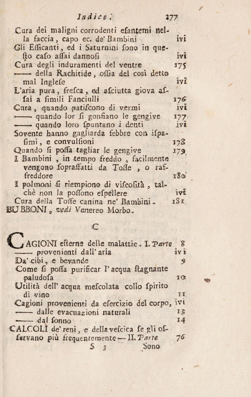 Cura dei maligni corrodenti efantemi nel¬ la faccia 3 capo ec. de’Bambini ivi Gli Epicanti, ed i Saturnini fono in que¬ llo cafo affai dannofi ivi Cura degli induramenti del ventre 375 -——. della Rachitide, offia del cosi detto mal Inglefe ivi L’aria pura, frefea, cd asciutta giova af¬ fai a limili Fanciulli 37^ Cura , quando patiscono di vermi ivi --- quando lor fi gonfiano le gengive 177 —-.. quando loro fpuntano i denti ivi Sovente hanno gagliarda febbre con ifpa- fimi, e convulfioni 37S Quando fi poffa tagliar le gengive 27^ I Bambini , in tempo freddo , facilmente vengono fopraffatti da Toffe , o raf¬ freddore 18© I polmoni «fi riempiono di vifeofità , tal- , chè non la poffono efpéllere ivi Cura delia Toffe canina ne’ Bambini- 1S1 BD BBONI $ vedi Venereo Morbo.. € CAGIONI efterne delle malattie. I.Varie S • | liti * m m ■ *-- provenienti dall’aria ivi Da’ cibi, e bevande $ Come fi poffa purificar l’acqua Bagnante paludofa io Utilità dell0 acqua mefeoiata collo fprrito di vino 11 Cagioni provenienti da efercizi© del corpo, ivi -- dalle evacuazioni naturali *£ -- dal fonno *4 CALCOLI de’reni, e dellavefcica fe gli of¬ frivano più frequentemente*— ìl»Tarte 7& $ 3 Sono