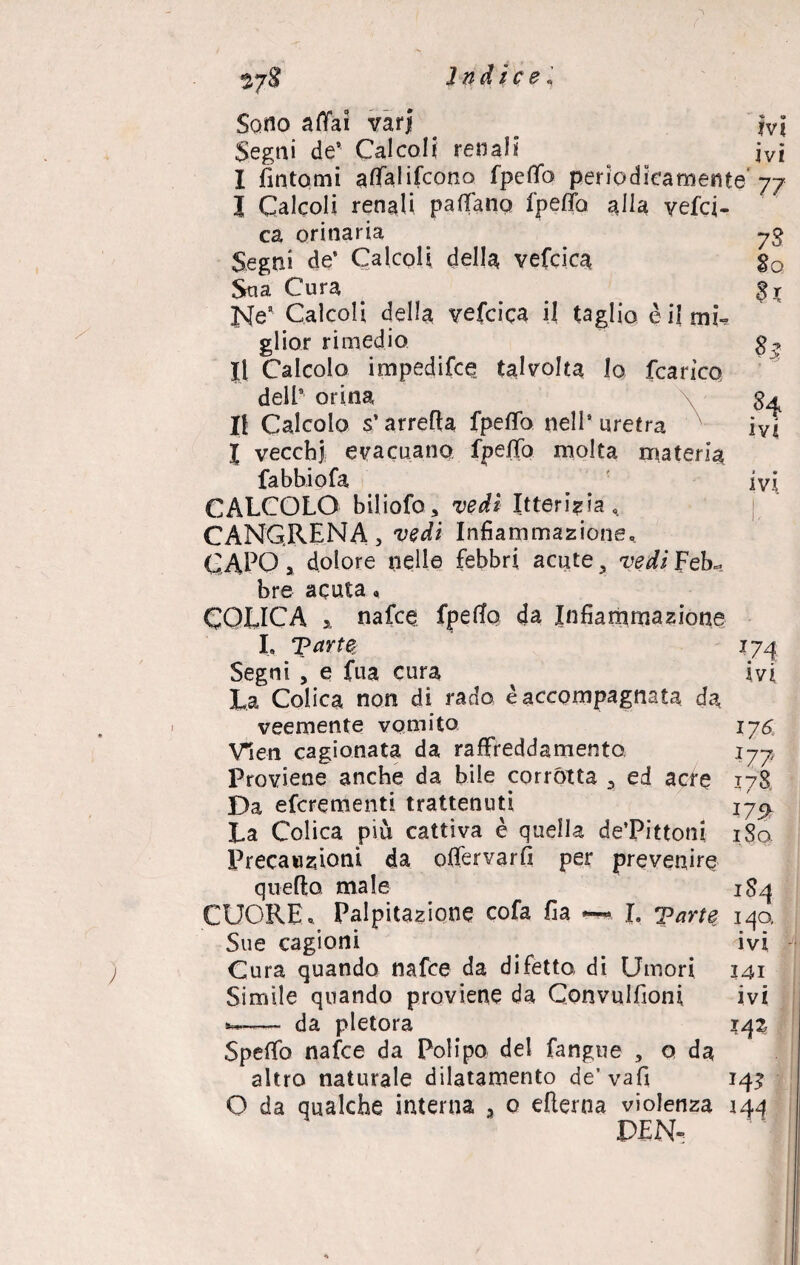 17$ 73 So $T 8 >; 84 ivi ivi Sono affai varj ivi Segni de’ Calcoli renali jvì I fintomi affalifcono fpeffo periodicamente' 77 | Calcoli renali paffano Ipeffo alla yefci- ca orinaria Segni de’ Calcoli della vefcica Sua Cura Ne# Calcoli della vefcica il taglio è il mi¬ glior rimedio II Calcolo impedifce talvolta lo fcarìco dell’ orina Il Calcolo s’arrefia fpeffo nell’uretra l vecchi evacuano fpeffo molta materia fabbiofa CALCOLO biliofo, vedi Itterizia 0 CANCRENA, vedi Infiammazione, CAPO > dolore nelle febbri acute 3 vedi Feb~ bre acuta « COLICA 5, nafce fpeffo da Infiammazione I, T?arte Segni , e fua cura La Colica non di rado è accompagnata da veemente vomito Vieti cagionata da raffreddamento Proviene anche da bile corrótta , ed acre Da efcrementi trattenuti La Colica più cattiva è quella de’Pittoni Precauzioni da offervarfi per prevenire quefto male CUORE « Palpitazione cofa fia L Tarte 140. Sue cagioni ivi Cura quando nafce da difetta di Umori Simile quando proviene da Convulsioni da pletora Speffo nafce da Polipo del fangue , o da altro naturale dilatamento de’ vafi 142 O da qualche interna 3 o efterna violenza 144 VE N-: {74 i vi 176 l7 ? 178 1 r J I7S> 180 1S4 141 ivi 142