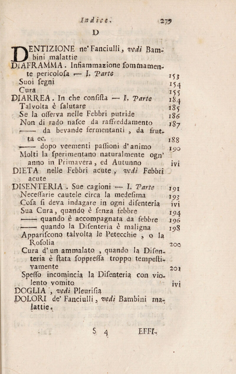D 27? DENTIZIONE ne*Fanciulli, Bam¬ bini malattie DIAFRAMMA . Infiammazione fom àia men¬ te pericolofa *— J, Parte Suoi fegni Cura DIARREA. In che confida — I. Parte Talvolta è falutar.e Se la offerva nelle Febbri putride Non di rado nafce da raffreddamento ——. da bevande fermentanti , da frutr ta ec, *—— dopo veementi paffioni d’animo Molti la fperimentano naturalmente ogn’ anno in Primavera, ed Autunno DIETA nelle Febbri acute, vedi Febbri acute DISENTERIA . Sue cagioni — I. Parte Necefifarie cautele circa la medefima Cofa fi deva indagare in ogni difenteria Sua Cura, quando è fenza febbre — quando è accompagnata da febbre —« quando la Difenteria è maligna Apparifcono talvolta le Petecchie , o la Rofolia Cura d’un ammalato , quando la Difen¬ teria è ftata foppreffa troppo tempefti- va mente SpefTo incomincia la Difenteria con vio¬ lento vomito DOGLIA ’, vedi Pleurifia DOLORI de’ Fanciulli 3 vedi Bambini ma¬ lattie e *5* x54 184 1S5 186 187 188 *5>Q ivi I5?I 1.95 ivi I5>4 19Ó 198 200 2oì • » ivi $ 4 EFFE,