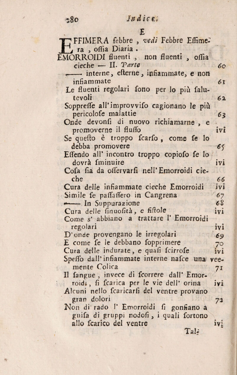 in Ai E EFFIMERA febbre , vedi Febbre Effime- ra , oflia Diaria . EMORROIDI fluenti , non fluenti , oflia cieche — II. Tarte óo ,-- interne, efterne, infiammate, e non infiammate 6x Le fluenti regolari fono per lo più falu- tevoli 6% Sopprefle all’improvvifo cagionano le più pericolofe malattie 6$ Onde devonfi di nuovo richiamarne , e promoverne il fluflò ivi Se quello è troppo fcarfo , come fe lo debba promovere Eflendo all* incontro troppo copiofo fe Io dovrà fminuire ivi Cofa fia da oflervarfi nell’Emorroidi cie¬ che 66 Cura delie infiammate cieche Emorroidi ivi Simile fe paflaflero in Cangrena 67 ■*-— In Suppurazione 6£ Cura delle fìnuofità, e fittole ivi Come s’ abbiano a trattare i’ Emorroidi regolari _ ivi D’onde provengano le irregolari 69 £ come fe le debbano fopprimere 70 Cura delle indurate, e quafi fcirrofe ivi Speflo dall’infiammate interne nafce una vee¬ mente Colica 71 Il fangue , invece di fcorrere dall’ Emor¬ roidi , fi fcarica per le vie dell' orina ivi Alcuni nello fcaricarfi del ventre provano gran dolori 72 Non di rado I* Emorroidi fi gonfiano a guifa di gruppi nodofi , i quali fortono allo fcanco del ventre ivi Tal;