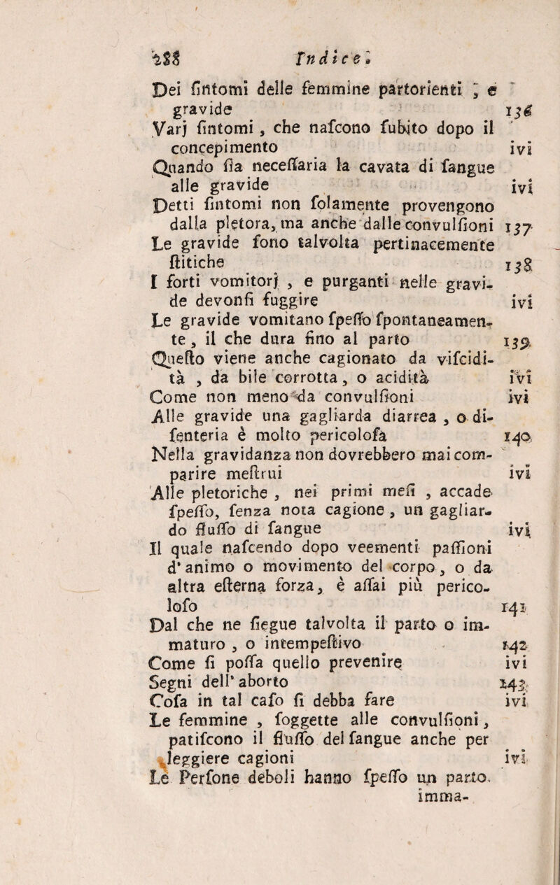 Dei fìntomi delle femmine partorienti  e gravide ’ Varj fintomi, che nafeono fuhjto dopo il concepimento ivi Quando fia neceffaria la cavata di fangue alle gravide ivi petti fintomi non fidamente provengono dalla pletora, ma anche dalle convulfioni 157 Le gravide fono talvolta pertinacemente {litiche I forti vomitorj , e purganti nelle gravi¬ de devonfi fuggire ivi Le gravide vomitano fpefiò fpontaneamen- te, il che dura fino al parto 13$, Quello viene anche cagionato da vifeidi- tà , da bile corrotta, o acidità i vi Come non meno da convulfioni ivi Alle gravide una gagliarda diarrea , o di- fenteria è molto pericolofa 140= Nella gravidanza non dovrebbero mai com¬ parire melimi ivi Alle pletoriche , nei primi mefi , accade fpeffo, fenza nota cagione , un gagliar¬ do fiufifo di fangue ivi Il quale nafeendo dopo veementi pafiìoni d’animo o movimento del corpo, o da altra ellerna forza, è affai più perico- lofo 141 Dal che ne fiegue talvolta il parto o im¬ maturo , o intempefeivo *42 Come fi poffa quello prevenir^ ivi Segni dell’ aborto 143. Cofa in tal cafo fi debba fare ivi Le femmine , foggette alle convulfioni, patifeono il {Tuffo del fangue anche per Jeggiere cagioni ivi Le Perfone deboli hanno fpeffo un parto, imma-