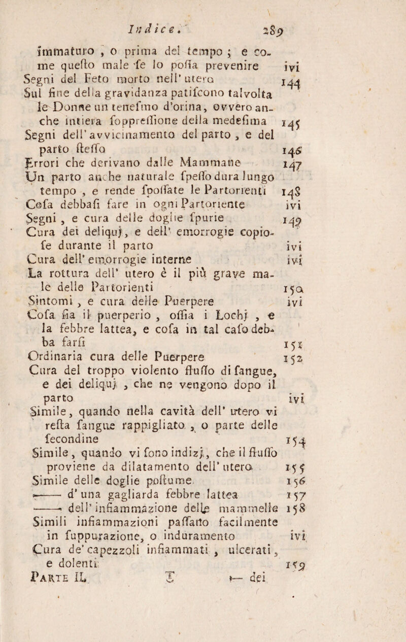 immaturo , o prima del tempo ; e co¬ me quello male fé lo potta prevenire ivi Segni del Feto morto nell’utero Sui fine delia gravidanza patifcono talvolta le Donne un tenefmo d’orina, ovvero an¬ che intiera fopprefiione deila medefima i^ Segni dell’avvicinamento del parto , e del parto fletta 14# prrori che derivano dalle Mammane Un parto anche naturale fpetto dura lungo tempo , e rende fpolfate le Partorienti 14S Cofa debbafi fare in ogni Partoriente ivi Segni 5 e cura delle doglie fpurie iqp Cura dei deliqui, e dell5 emorrogie copio- fe durante il parto ivi Cura deli’emorrogie interne ivi La rottura deli’ utero è il più grave ma¬ le delle Partorienti 15Q Sintomi > e cura delle Puerpere ivi Cofa fia il puerperio , ottla i Lochi , e la febbre lattea* e cofa in tal cafo deb¬ ba far fi Ordinaria cura delle Puerpere 152 Cura del troppo violento flutto difangue, e dei deliqui * che ne vengono dopo il parto ivi Sìmile, quando nella cavità deli’ utero vi retta fangue rappigliato 5 o parte delle fecondine 154 Simile, quando vi fono indizi,, che il flutto proviene da dilatamento dell’utero 155 Simile delle doglie pottume 156 *r-- d'una gagliarda febbre lattea 157 *-- dell’infiammazione delie mammelle 158 Simili infiammazioni pattano facilmente in fuppurazione, o induramento ivi Cura de’capezzoli infiammati* ulcerati, e dolenti i<5? Parte IL. H dei