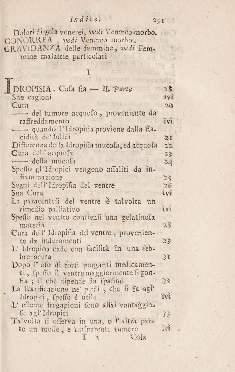 Dolori di gola venerei, vedi Venereo morbo* GONORREA , vedi Venereo morbo. GRAVIDANZA delle femmine, vedi Fem¬ mine malattie particolari I DROPISIA. Cofa fia 5— IL Vane Sue cagioni Cura —— del tumore acquofo , proveniente da raffreddamento quando l’Idropica proviene dalla fla- cidita de’ Folidi Differenza della Idropifia mucofa, ed acquofa Cura dell'acquofa ——- della muco fa Spello gl*Idropici vengono affaiiti da in¬ fiammazione Segni dell*Idropifia del ventre Sua Cura La paracentefi del ventre è talvolta un rimedio palliativo Spello nel ventre contienfi ima gelatinofa materia Cura dell* Idropifia del ventre 5 provenien¬ te da induramenti L* Idropico cade con facilità in una feb¬ bre acuta Dopo 1’ ufo di forti purganti medicamen¬ ti , fpeffo il ventre maggiormente 0 gon¬ fia ; il che dipende da fpafinai La fcarideazione ne* piedi , che fi fa agl4 Idropici, fpelfo è utile V eflerne fregagioni fono affai Vantaggiò- fe agl'idropici Talvolta li offerva in lina, o l’altra par¬ te mi mòlle, e traf parca te rumore ìS ivi 20 ivi 21 o j 25 '2 6 ivi ivi tal ìì ivi ìì'