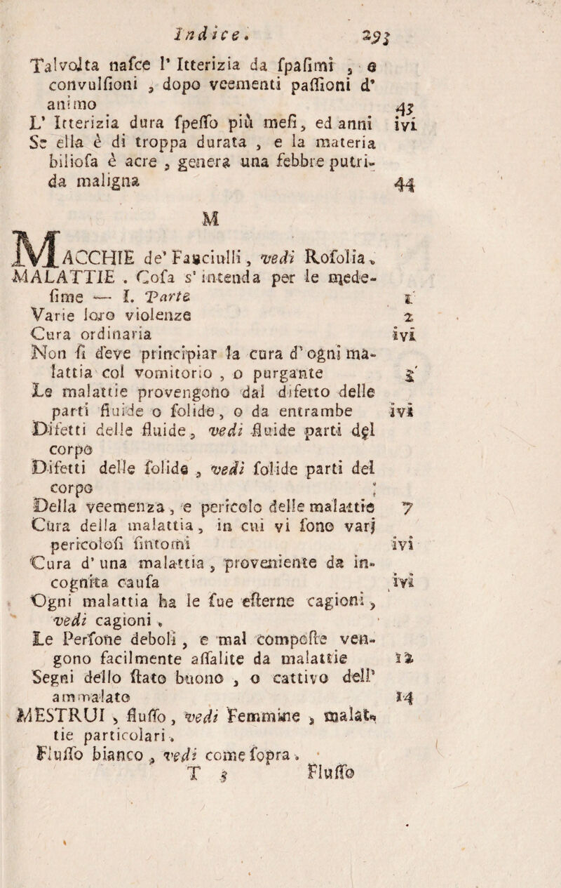 Talvolta nafce 1* Itterizia da fpafimr 3 q convulfioni ? dopo veementi paflloni d’ animo L’ Itterizia dura fpeflb più me fi 3 ed anni Se ella è di troppa durata , e la materia biliofa è acre 3 genera una febbre putri¬ da maligna & ivi IVf ACCHIE de’ Fascinili, vedi Rofolia . MALATTIE . Cofa s5 intenda per le inede- fime L Tarte i Varie loro violenze z Cura ordinaria ivi Non fi deve principiar la cura d'ogni ma¬ lattia col vomitorio , o purgante Le malattie provengono dai difetto delle parti fluide o folide, o da entrambe ivi Difetti delle fluide 3 vedi -fluide parti d£Ì corpo Difetti delle folide 3 vedi folide parti del corpo ; Della veemenza, e pericolo delle mal ai tic 7 Cura delia malattia, in cui vi fono vari pericoìofi fintomi ivi Cura d’ una malattìa , proveniente da in¬ cognita cau fa ivi Ogni malattia ha le fue efterne cagioni y vedi cagioni * Le Perfone deboli, e mal compofle ven¬ gono facilmente aflalite da malattie i% Segni dello flato buono , o cattivo deli’ ammalato 14 MESTRUI > fluflb, vedi femmine s roalaU tie particolari. Fluflb bianco , vedi comefopra. T # Fluf© *