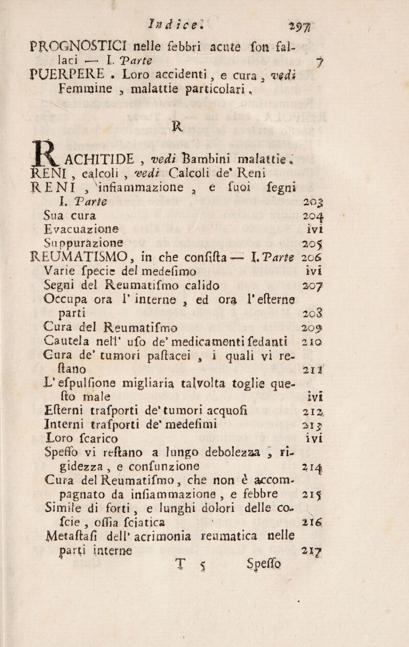 PROGNOSTICI nelle febbri acute fon fal¬ laci ■—* I. Tarte j PUERPERE • Loro accidenti, e cura 5 vedi Femmine 3 malattie particolari, R R ACHITIDE , vedi bambini malattie « RENI , calcoli , vedi Calcoli de* Reni RENI , infiammazione a e fuoi fegni I. Tarte 20 $ Sua cura 204 Evacuazione ivi Suppurazione 205 REUMATISMO, in che confida -— I. Tarte 206 Varie fpecie del medefimo ivi Segni del Reumatifmo calido 207 Occupa ora P interne * ed ora Lederne parti 2c3 Cura del Reumatifmo 209 Cautela nell* ufo de’medicamenti fedanti 210 Cura de’ tumori padacei , i quali vi re¬ datto 213 L‘efpulfione migliaria talvolta toglie que- do male ivi Edemi trafporti de’ tumori acquofì 212 Interni trafporti de* medefimi si* Loro fcarico ivi Spedo vi redano a lungo debolezza , ri¬ gidezza , e confunzione 214 Cura del Reumatifmo, che non è accom¬ pagnato da infiammazione , e febbre 215 Simile di forti, e lunghi dolori delle co- fcie , odia fciatica ‘ 216 Metadafi deli’ acrimonia reumatica nelle parti interne 217 T 5 Spedò