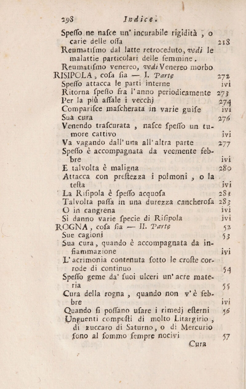 29S Indice'• Spedo ne nafte un* incurabile rigidità , o carie delle offa Reumatismo dai latte retroceduto, vedi le malattie particolari delle femmine. Reumatismo venereo, vedi Venereo morbo RISI PC LA 5 cofa Sìa — I. Tarte 27% Spedo attacca le parti interne ivi Ritorna fpeflo fra Panno periodicamente 271 Per la più affale i vecchi 27/j Comparisce mafcherata in varie guife ivi Sua cura 276 Venendo trafcurata , nafte fpedo un tu¬ more cattivo ivi Va vagando dall’urta all’altra parte 277 Spedo è accompagnata da veemente feb¬ bre ivi E talvolta è maligna 280 Attacca con prodezza i polmoni ,, o la tefta ivi La Rifpola è fpedo acquofa 281 Talvolta pada in una durezza catichercfa 2S3 O in cangrena ivi Si danno varie fpecie di Rifipola ivi ROGNA , cofa Sìa ■— IL Tarte 52 Sue cagioni 53 Sua cura, quando è accompagnata da in¬ fiammazione iyi L’acrimonia contenuta Cotto le erode cor¬ rode di continuo 54 Spedo geme da’ Cuoi ulceri un’acre rnate- 1 ria ^ 51 Cura della rogna , quando non v’è feb¬ bre ivi Quando fi podano ufare i rimedj edemi 56 Unguenti compedi di molto Litargirio , di zuccaro di Saturno, o di Mercurio fono al fommo Tempre nociyi 57 Cura