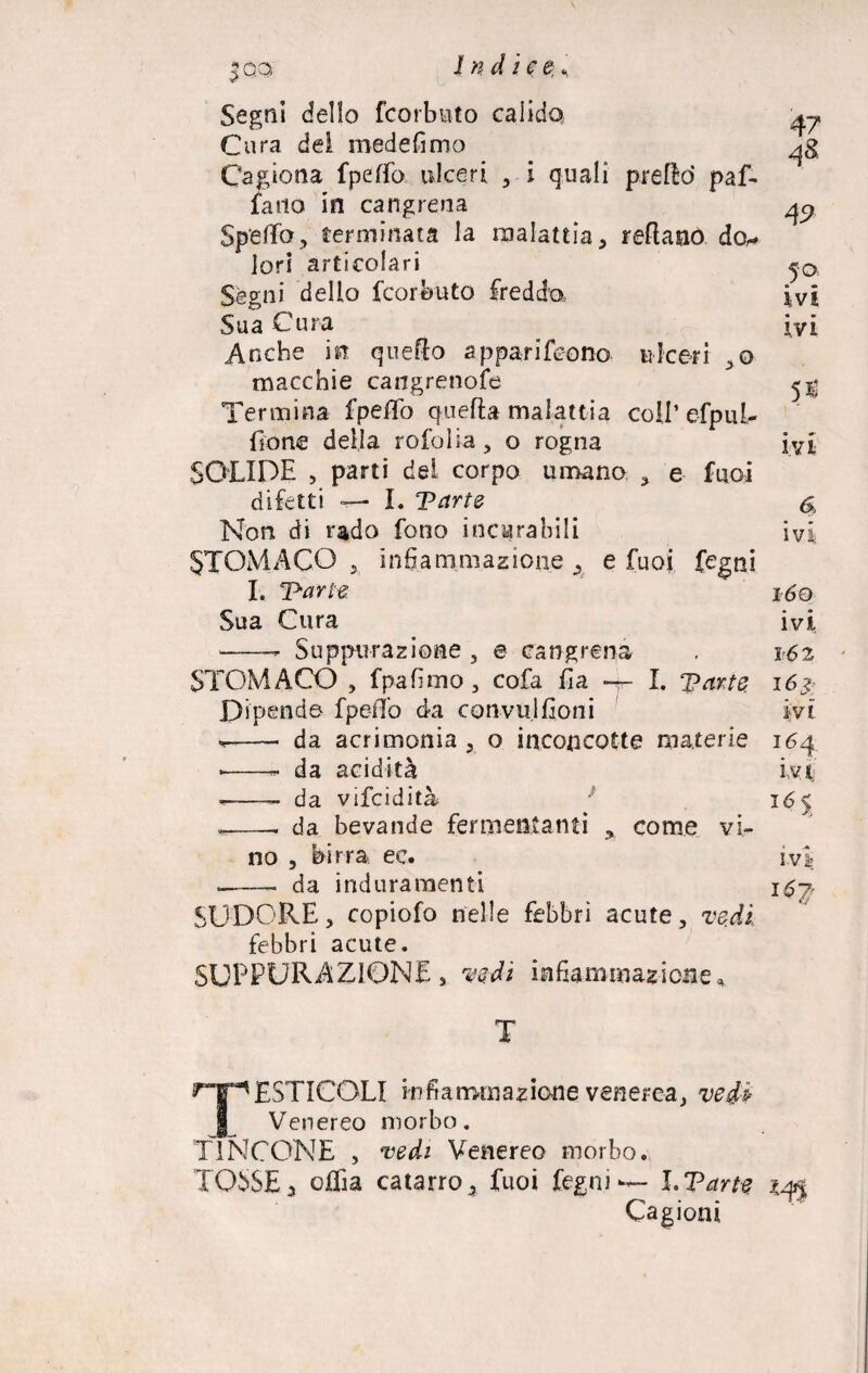 Segni dello fcorbuto calido Cura del medefimo Cagiona fpeffo ulceri , i quali pretto* paf¬ fano in cangrena Spello, terminata la malattia, reftano do,* lori articolari Segni dello fcoreuto fredda Sua Cura Anche in quello apparirono ulceri ,o macchie caiigrenofe Termina fpeffo quella malattia coll’ efpul- llone delia rofolia, o rogna SOLIDE , parti del corpo umano , e fuoi difetti I. Parte Non di rado fono incurabili STOMACO j infiammazione , e fuoi fegni L 'Parte. Sua Cura -- Suppurazione , e cangrena STOMACO , fpafìmo, cofa fia —- I. parte Dipende fpeffo da convul Coni 4? 48 4 9- 5°. ivi ivi ivi 6, ÌvÌ; l60 ivi 162 lès¬ ivi da acrimonia, o inconcotte materie 164 da acidità da vifcidità da bevande fermentanti y come vi¬ no irra ec. da induramenti SUDORE, copiofo nelle febbri acute, vedi febbri acute. SUPPURAZIONE, vedi infiammazione. ivi I6> ivi: 167/ T TESTICOLI infiammazione venerea, vedi Venereo morbo. TINCONE , vedi Venerea morbo. TOSSE, offa catarro, fuoi fegni — I.Parte Cagioni