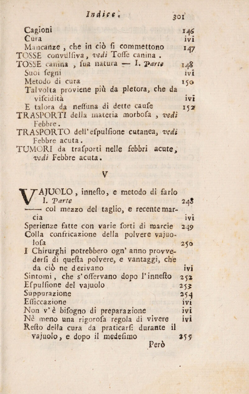Jndic§ , Boi Cagioni Cura Mancanze , che in ciò fi commettono TOSSE con vii I fi va , vedi Tofìfe canina . TOSSE canina , fua natura — I. Suoi fegni Metodo di cura Talvolta proviene piò da pletora, che da viscidità E talora da neffuna di dette caufe TRASPORTI della materia morbofa , vedi Febbre. TRASPORTO dell’efpulfione cutanea, vedi Febbre acuta. TUMORI da trafporti nelle febbri acute, vedi Febbre acuta. 148 ivi 15° ivi 15^ V VAIUOLO, inneflo, e metodo di farlo I. Tarte 24$ ——- col mezzo del taglio, e recente mar¬ cia ivi Sperienze fatte con varie forti di marcio 249 Colla confricazione delia polvere vajuo- lofa 25© I Chirurghi potrebbero ogn’ anno provvej- derfi di quella polvere, e vantaggi, che da ciò ne derivano ivi Sintomi, che s’olfervano dopo l’inneflo 252 Efpulfìone del vajuolo 25^ Suppurazione 254 Efifìccazione ivi Non v’è bifogno di preparazione ivi Nè meno una rigorofa regola di vivere ivi Refto della cura da praticarli durante il vajuolo, e dopo il medefimo 255* Però