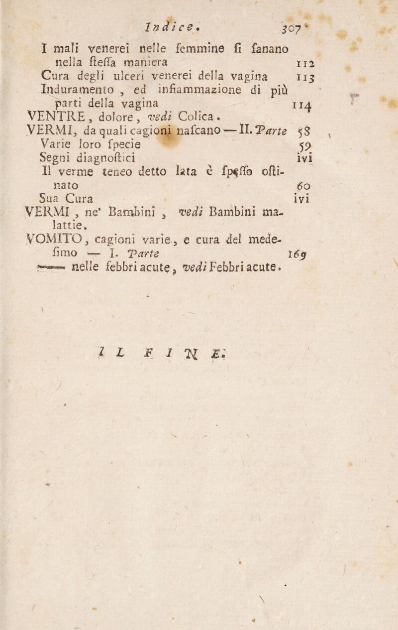Indice• I mali venerei nelle femmine fi fanano nella flefia maniera 112 Cura degli ulceri venerei della vagina 113 Induramento 5 ed infiammazione di più parti delia vagina 114 VENTRE, dolore, vedi Colica. VERMI, da quali cagioni nafcano — ll.Tarte 58 Varie loro fpecia 59 Segni diagnoftici ivi lì verme teneo detto lata è odi- nato 60 Sua Cura ivi VERMI , ne’ Bambini > vedi Bambini ma¬ lattie. VOMITO, cagioni varie, e cura del mede- fimo — I. Tarte 165 nelle febbri acute 3 vedi Febbri acute» \ ' _ s ' IL F 1 21 M. J J \ \ *