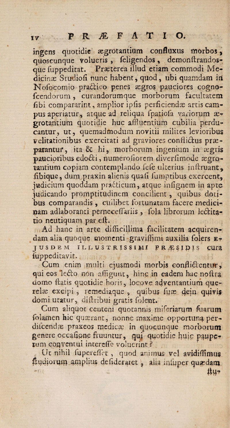 ingens quotidie regrotantium confluxus morbos, quoscunque volueris , feligendos, demonftrandos- que fuppeditat. Praeterea illud etiam comrnodi Me¬ dicinae Studio fi nunc habent, quod, ubi quamdam in Nofocomio pratiico penes aegros pauciores cogno- fcendorum, curandorumque morborum facultatem libi compararim, amplior ipfis perficiendas artis cam¬ pus aperiatur, atque ad reliqua fpatiofa variorum re^ grotantium quotidie huc affluentium cubilia perdu¬ cantur, ut, quemadmodum novitii milites levioribus Feli rationibus exercitati ad graviores conflictus prae¬ parantur, ita & hi, morborum ingenium in aegris paucioribus edo£ti, numeroiiorem diverfimode aegro¬ tantium copiam contemplando fefe ulterius jnftruant, fibique, dum praxin alienis quali fumptibus exercent, judicium quoddam pradticum, atque inflgnem in apte judicando promptitudinem concilient , quibus doti¬ bus comparandis , cuilibet fortunatam facere medici¬ nam adlaboranti perpcceffariis , foja librorum iedlita- tio neutiquam par eft. Ad hanc in arte difficillima facilitatem acquiren¬ dam alia quoque momenti graviffimi auxilia foiers e- JUSDEM ILLUSTRISSIMI P R JE S I £> I S CUra fuppeditayit. Cum enim multi ejusmodi morbis eonfli&entm*, qui eos le<5to non affigunt, hinc in eadem hac noflra domo itatis quotidie horis, iocove adventantium que- relse excipi , remediaque , quibus fure dein quivi$ domi utatur, diftribui gratis folent. Cum aliquot centeni quotannis mifsriamm fuarum folamen hic quaerant, nonne maxime opportuna per- diicendas praxeos medicae in quocunque morborum genere occafipne fruuntur, qui quotidie Iiuic pqupc- rum coqyentui interefTe voluerint I Ut nihil fupereffet , quod animus vel avidiffimus & udiorum amplius defideratet \ alia miuper quasdam