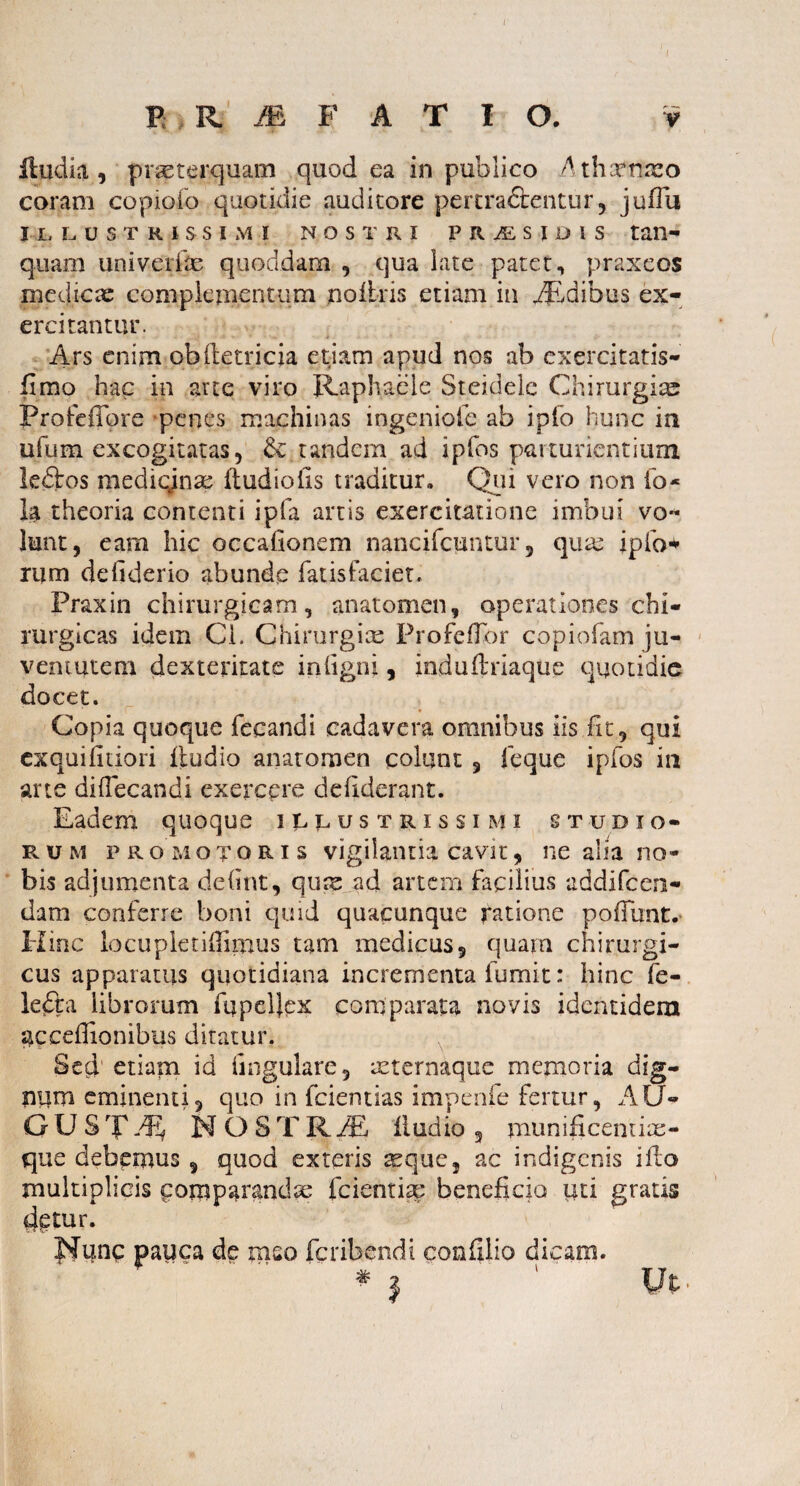 BR M F A T I O. v lludia , prseterquam quod ea in publico Athaenzeo coram copiofo quotidie auditore pertra&entur, juilii ILLUSTRISSIMI NOSTRI PRiESiDIS tan- quam univerfm quoddam , qua late patet, praxeos medicas complementum nofiris etiam in iEdibus ex¬ ercitantur. Ars enim obftetricia etiam apud nos ab exercitatis- fimo hac in arte viro Raphaele Steidelc Chirurgias Profeffore penes machinas ingeniofc ab i pio hunc in ufum excogitatas, & tandem ad ipfos parturientium ledbos medicjinae itudioiis traditur. Qui vero non io* Ia theoria contenti ipfa artis exercitatione imbui vo¬ lunt, eam hic occahonem nancifcuntur 5 quae ipfo* rurn defiderio abunde fatisfaciet. Praxin chirurgicam, anatomen, operationes chi¬ rurgicas idem Ci. Chirurgia; ProfefTor copiofam ju¬ ventutem dexteritate inligni, indufl'riaque quotidie docet. ’ ■ c~ • Copia quoque fecandi cadavera omnibus iis fit, qui exquiiuiori fiudio anatomen colunt , feque ipfos in arte diftecandi exerepre deliderant. Eadem quoque illustrissimi studio- r u m p r omotoris vigilantia cavit, ne alia no¬ bis adjumenta deiint, qux ad artem facilius addifeen- dam conferre boni quid quacunque ratione poliunt.- Hinc locupletiffimus tam medicus, quam chirurgi¬ cus apparatus quotidiana incrementa fumit: hinc fe¬ le era librorum fupeUex comparata novis identidem gcceffionibus ditatur. Sed etiam id lingulare, reternaque memoria dig- niim eminenti, quo in fcientias impenfe fertur, AU» GUSTN O STKM fiudio 3 uiunificemim- que debemus , quod exteris reque, ac indigenis ifto multiplicis comparandae fcientise beneficio uti gratis detur. Nunc pauca de mso feribendi confilio dicam. * i ‘ Ut