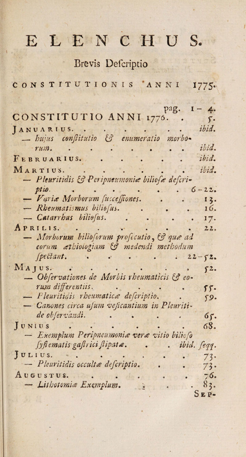 ELENCI-IUS. Brevis Defcriptio CONSTITUTIONIS 'ANNI 1775* pag. i - CONSTITUTIO ANNI 1776. . f. Januarius, . . . . . . ibid. hujus confitutio & enumeratio morbo* rum. . ...... ibid. Februarius. . . . . . ibid. Martius... ibid. — Pleuritidis £5? Peripneumonia biliofa defer i • 'pttO• • « • • # • ^ 2« 2/« — Furia Morborum fuccejjtones. . . 1$. — Rheumatismus biliofus. . . .16. — Cut arrhas biliofus. . . . ,17, Aprilis. . . .• . . . z,z, — Morborum bilioforum profecutio ? £5? qua ad eorum athioiogiam £5? medendi methodum fpettant, . . . zz-jz. Majus. . . . . . » f 2. — Obfervationes de Morbis rheumaticis £5? eo¬ rum differentiis. . . . . f 7. — Pleuritidis rheumatica defcriptio. . 5*9. — Canones circa ujum veficantium in Pleuriti- ^ obfervandi. . . . . 6f. Junius . . . . . . 68, — Exemplum Peripneumonia vera vitio biliofo fyftematis gaftrici flipata. . . ibid. feqq* Julius. — Pleuritidis occulta defcriptio. Augustus. — Lithotomia Exemplum* 73- 73 • 7 60 . 83, Sep-