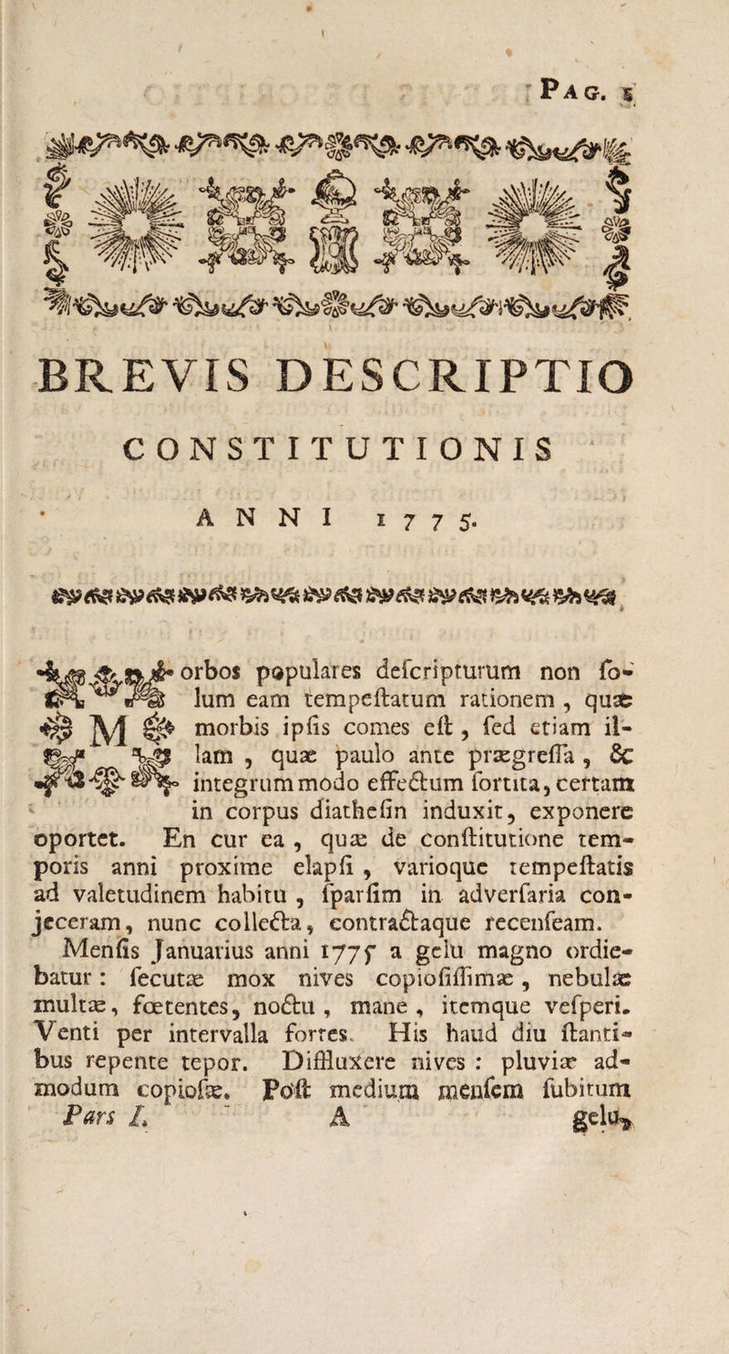 Pag. s l #!# BREVIS DESCRIPTIO CONSTITUTIONIS ANNI 1775. -S' orbos populares deicriptumm non fo- lum eam tempedatum rationem , quae # M ^ morbis ipds comes ed , fed etiam il- $g^* *yp lam , quae paulo ante praegrefla , & •f integrum modo effe&um fortita, certant in corpus diathefin induxit, exponere oportet. En cur ea , qua: de conditutione tem¬ poris anni proxime elapd , varioque rempedatis ad valetudinem habitu , fparfim in adverfaria con¬ jeceram, nunc collefta, eontra£baque recenfeam. Menfis Januarius anni tjjf a gelu magno ordie¬ batur : iecutae mox nives copiofifflmae, nebulae inultae, foetentes, no&u , mane, itemque vefperi. Venti per intervalla fortes. His haud diu danti*» bus repente tepor. Diffluxere nives : pluviae ad¬ modum copiofe. Pod medium menfem fubitum Pars L A gelu*