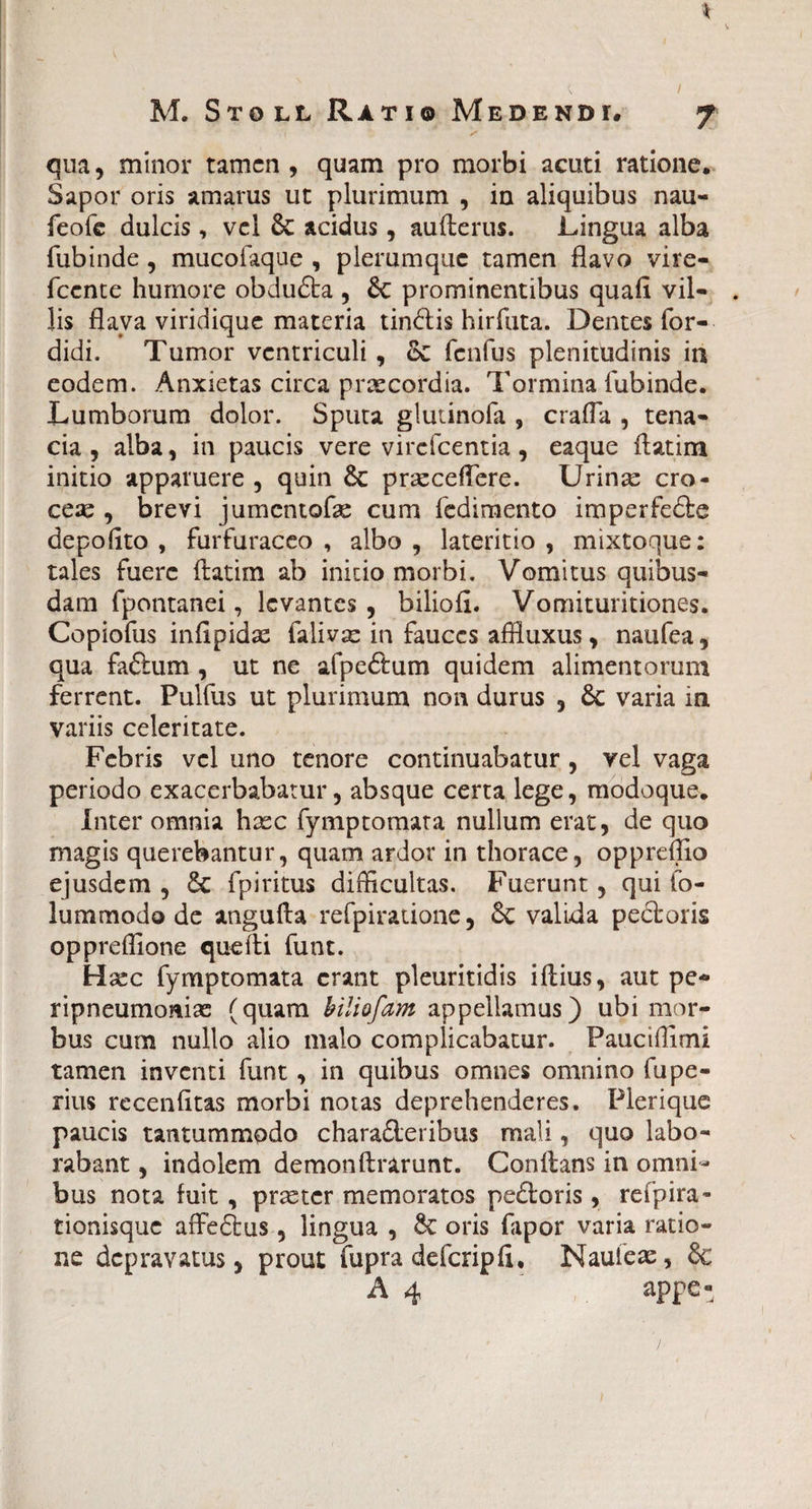 / M. Stoll Ratio Medendi# qua, minor tamen , quam pro morbi acuti ratione. Sapor oris amarus ut plurimum , in aliquibus nau- feofe dulcis , vel 6c acidus, aufterus. Lingua alba fubinde , mucofaque , plerumque tamen flavo vire- fcente humore obdufta , & prominentibus quafl vil- . lis flava viridique materia tindis hirfuta. Dentes for- didi. Tumor ventriculi, oi fenfus plenitudinis in eodem. Anxietas circa praecordia. Tormina fubinde. Lumborum dolor. Sputa glminofa , crafla , tena¬ cia , alba, in paucis vere virefeentia , eaque ftatim initio apparuere , quin &: prseceflere. Urinse cro¬ ceae , brevi jumentofae cum fedimento imperfede depolito , furfuraceo , albo , lateritio , mixtoque: tales fuere ftatim ab initio morbi. Vomitus quibus¬ dam fpontanei, levantes, biliofi. Vomituritiones. Copiofus infipidas falivae in fauces affluxus, naufea, qua fadum , ut ne afpedum quidem alimentorum ferrent. Pulfus ut plurimum non durus , 6c varia in variis celeritate. Febris vel uno tenore continuabatur, vel vaga periodo exacerbabatur, absque certa lege, modoque. Inter omnia haec fymptomata nullum erat, de quo magis querebantur, quam ardor in thorace, opprefllo ejusdem , & fpiritus difficultas. Fuerunt, qui fo- lummodo de angufta refpiratione, & valida pectoris oppreffione quefti funt. Haec fymptomata erant pleuritidis iftius, aut pe- ripneumomae (quam biliofam appellamus) ubi mor¬ bus cum nullo alio malo complicabatur. Pauciflimi tamen inventi funt, in quibus omnes omnino fupe- rius recenfttas morbi notas deprehenderes. Plerique paucis tantummodo charaderibus mali, quo labo¬ rabant , indolem demonftrarunt. Conftans in omni¬ bus nota fuit, prxtcr memoratos pedoris, refpira* tionisque affedus, lingua , 8c oris fapor varia ratio¬ ne depravatus, prout fupra defcripfi. Nauieae, &