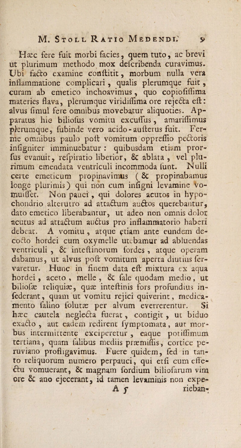 Hccc fere fuit morbi facies, quem tuto, ac brevi ut plurimum methodo mox defcribenda curavimus» Ubi fafto examine conftitit, morbum nulla vera inflammatione complicari, qualis plerumque fuit , curam ab emetico inchoavimus, quo copiofiffima materies flava, plerumque viridiffima ore rejedta eft: alvus fimul fere omnibus movebatur aliquoties. Ap¬ paratus hie biliofus vomitu excultus, amariffimus plerumque, fubinde vero acido-aulterus fuit. Fer- me omnibus paulo poli vomitum oppreflio peftoris infigniter imminuebatur : quibusdam etiam pror- fus evanuit, refpiratio liberior, 6c ablata , vel plu¬ rimum emendata ventriculi incommoda iunt. Nulli certe emeticum propinavimus ( & propinabamus longe plurimis) qui non cum infigni levamine vo¬ mui flet. Non pauci, qui dolores acutos in hypo¬ chondrio alterutro ad atta£lum auftos querebantur, dato emetico liberabantur, ut adeo non omnis dolor acutus ad attadlum aufirus pro inflammatorio haberi debeat. A vomitu , atque etiam ante eundem de- cofto hordei cum oxymelle utebamur ad abluendas ventriculi , &: inte(linorum fordes , atque operam dabamus, ut alvus poft vomitum aperta diutius fer- varetur. Hunc in finem data eft mixtura cx aqua hordei , aceto , meile , Sc fale quodam medio, ut biliofae reliquiae, quae inteftinis fors profundius in- federant, quam ut vomitu rejici quiverint, medica¬ mento falino folutae per alvum everrerentur. Si hxc cautela negledla fuerat, contigit , ut biduo exa6lo , aut eadem redirent fymptomata, aur mor¬ bus intermittente exciperetur , eaque potiffimum tertiana, quam falibus mediis praemiffis, cortice pe¬ ro vi ano profligavimus. Fuere quidem, fed in tan¬ to reliquorum numero perpauci, qui etfi cum effe¬ ctu vomuerant, 6c magnam fordium biliofarum vim ore & ano ejecerant, id tamen levaminis non expe- A f rieban-