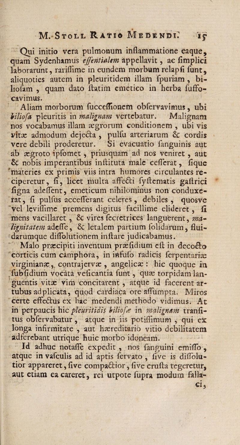 » • M. Stoll Ratio Medendi: Tf Qui initio vera pulmonum inflammatione eaque, quam Sydenhamus ejfentialem appellavit, ac fimplici laborarunt, rarifiime in eundem morbum relapfi funt, aliquoties autem in pleuritidem illam fpuriam , bi- liofam , quam dato flatim emetico in herba fuffo- cavimus. Aliam morborum fucceflionem obfervavimus, ubi Viliofa pleuritis in malignam vertebatur. Malignam nos vocabamus illam aegrorum conditionem , ubi vis vitx admodum dejecta , pulfu arteriarum & cordis vere debili proderetur. Si evacuatio fanguinis aut ab segroto ipfomet, priusquam ad nos veniret, aut & nobis imperantibus inftituta male celTcrat, lique 'materies ex primis viis intra humores circulantes re¬ ciperetur, fi, licet multa affedti fyfiematis galirici figna adeffent, emeticum nihilominus non conduxe¬ rat , fi pulfus acceflerant celeres , debiles , quosve vel lcviifimc premens digitus facillime elideret, fi mens vacillaret , 6c vires fecretrices languerent, ma¬ lignitatem adefle, & letalem partium folidanim, flui- darumque difioliitionem inflare judicabamus. Malo prxeipiti inventum prsefidmm eft in decoSro corticis cum camphora, in infufo radicis ferpentarias virginianae,. contrajervse , angelicas : hic quoque in fubfidium vocata veficantia funt, qute torpidam lan¬ guentis vitae vim concitarent, atque id facerent ar¬ tubus ad plicata, quod cardiaca ore afliimpta. Miros certe effedtus ex hac medendi methodo vidimus. At in perpaucis hic pleuritidis hiliofa in malignam tranfi- tus obfervabatur, atque in iis potiflimum , qui ex longa infirmitate , aut hxreditario vitio debilitatem adferebant utrique huic morbo idoneam. Id adhuc notafle expedit , nos fanguini emi flo , atque in vafculis ad id aptis fervato , live is diflolu- tior appareret, five compadHor, five crufta tegeretur, aut etiam ea careret, rei utpote fupra modum falla¬ ci,