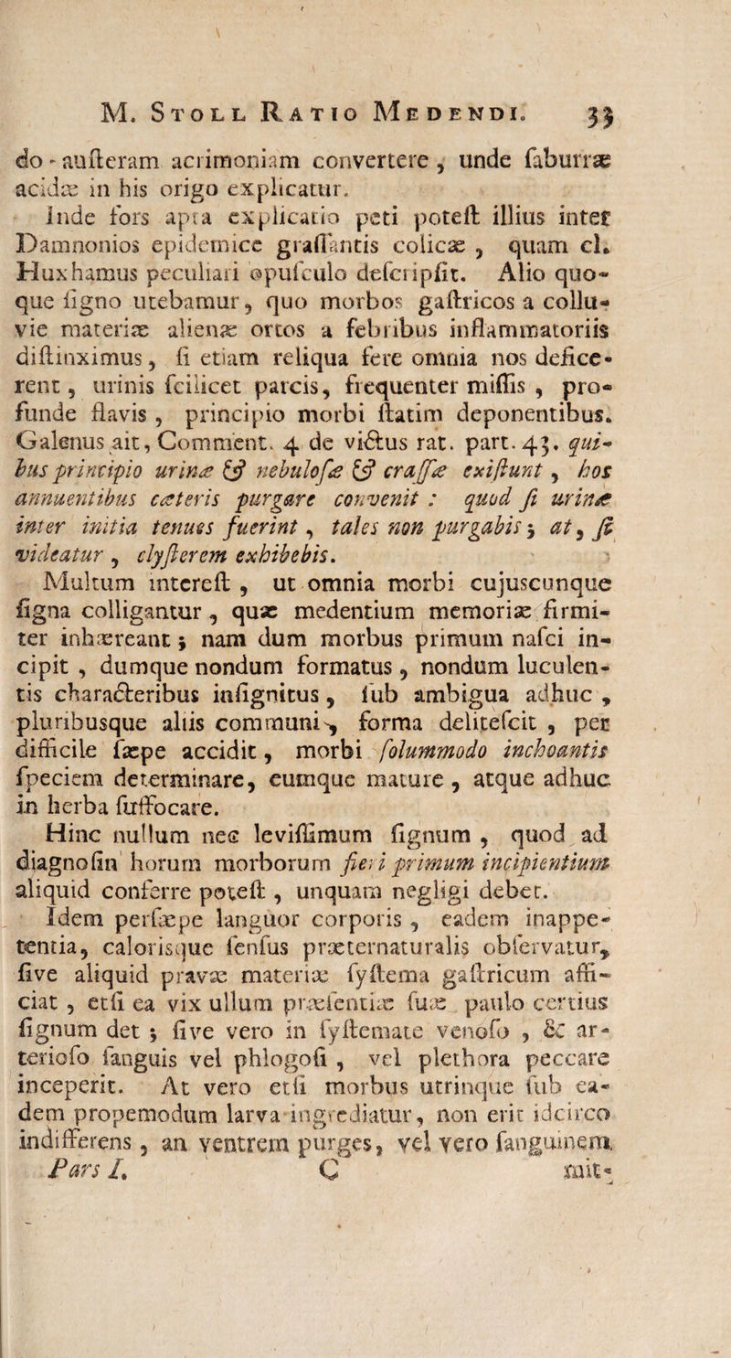 do - aufteram acrimoniam convertere , unde faburrae acidae in his origo explicatur. inde fors apta explicatio peti poteft illius inter Damnonios epidemice grafiantis colicae , quam cL Huxhamus peculiari ©pufculo defcripfit. Alio quo* que flgno utebamur, quo morbos gaftricos a collu¬ vie materiae alienae ortos a febribus inflammatoriis diftinximus, li etiam reliqua fere omnia nos defice¬ rent, urinis fcilicet parcis, frequenter miffis , pro¬ funde flavis , principio morbi ftatim deponentibus. Galenus ait, Comment. 4 de vi&us rat. part.43, qui- bus principio urinae & nebulofie & craffre exi fiunt, hos annuentibus ceteris purgare convenit : quod fi urina inter initia tenues fuerint, tales non purgabis 5 at , fi videatur , clyfler em exhibebis. Multum mtcreil , ut omnia morbi cujuscunque figna colligantur, qux medentium memoriae firmi¬ ter inhaereant * nam dum morbus primum nafci in¬ cipit , dumque nondum formatus , nondum luculen¬ tis characteribus inflgnitus, lub ambigua adhuc , plunbusque aliis communi^ forma delitefcit , per difficile faepe accidit, morbi [olummodo inchoantis fpeciem determinare, eumque mature , atque adhuc in herba fuffocare. Hinc nullum nes leviffimum flgnum , quod ad diagnofln horum morborum fieri primum incipientium aliquid conferre poteft , unquam negligi debet. Idem perftepe languor corporis, eadem inappe- tentia, calorisque fenfus prxternaturalis obfervatur, flve aliquid pravae materiae fyftema gaftricum affi¬ ciat , edi ea vix ullum praefentiac fuae paulo certius flgnum det * five vero in fyftemate venofo , ar- teriofo fanguis vel phlogofl , vel plethora peccare inceperit. At vero et ii morbus utrinqiie fub ea¬ dem propemodum larva ingrediatur, non erit idcirco indifferens, an ventrem purges, yd Tero fanguinem, Pars L ' C mit*