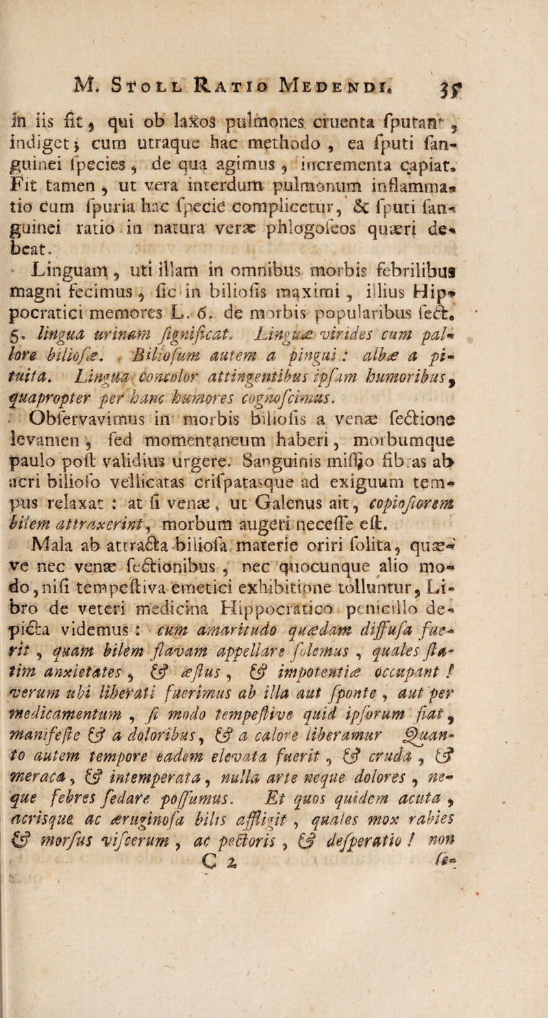 In iis fit 9 qui ob laxo§ pulmones ementa fputanr 5 indigetj cum utraque hac methodo, ea fputi fan- guinei fpecies , de qua agimus , incrementa capiar» Fit tamen , ut vera interdum pulmonum inflamma*» tio Cum fpuria hac fpecie compiicctur, &c fputi fan-t guinei ratio in natura verae phlogoleos quaeri de¬ beat. LingUam, uti illam in omnibus morbis febrilibus magni fecimus , fic in bilioils maximi , illius Hip» pocratici memores L. 6. de morbis popularibus feCb. 5, lingua urinam fignificat. Linguae virides cum pal« lore hiliofk, BUiofum autem a pingui: albee a pi¬ tuita. LingUa concolor attingentibus ipfam humoribus, quapropter per hanc humores c ognofcimus. Obfervavitnus in morbis biliofis a venae feftione levamen 5 fed momentaneum haberi, morbumque paulo poli; validius urgere. Sanguinis miffio fib:as ab acri biliofo vellicatas crifpatasque ad exiguum tem¬ pus relaxat : at fi venae, ut Galenus ait, copiofiorem bilem attraxerint, morbum augeri ne ce fle eft. Mala ab attra&a biiiofa materie oriri folita, quae- ve nec venae fe£lionibus , nec quocunque alio mo¬ do , ni fi tempefliva emetici exhibitione tolluntur. Li¬ bro de veteri medicina Hippocratico penicillo de- pieba videmus : cum amaritudo qucsdatn diffufa fue¬ rit , quam bilem flavam appellare flemus , quales fa¬ tim anxietates , & reflus , impotenti& occupant / verum ubi liberati fuerimus ab illa aut [ponte , aut per medicamentum , f modo tempeflive quid ipforum fiat, manifefle & a doloribus, £5? a calore liberamur ffuan* to autem tempore eadem elevata fuerit, £5? cruda , £<? meraca, £sf intemperata, nulla arte neque dolores , ne¬ que febres f e dare po/fumus. Et quos quidem acuta , acris que. ac sruginofa bilis affligit , quales mox rabies & morfus vifcerum , ac peBoris, £# defperatio ! non C z /#•