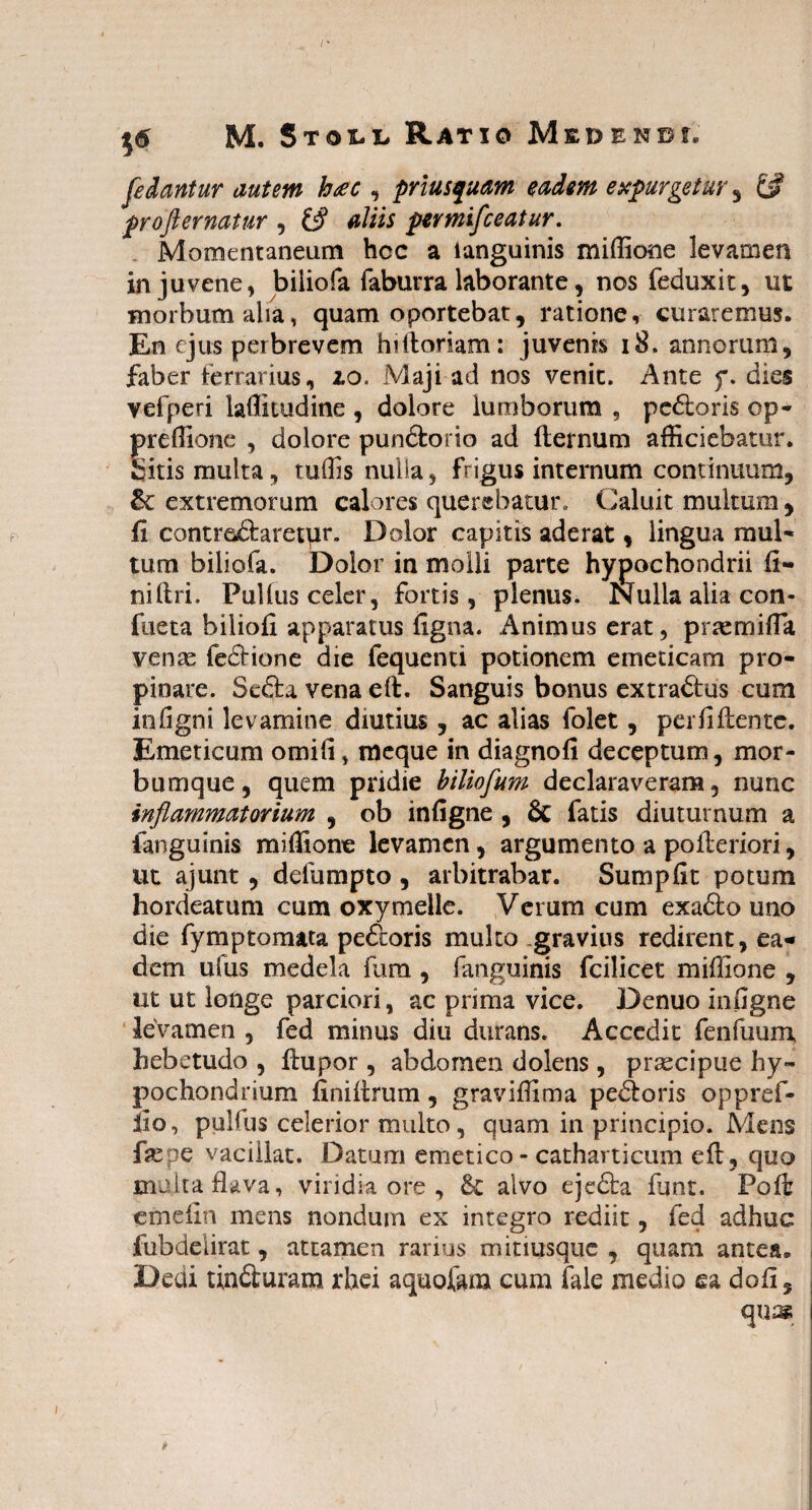 [edantur autem hac , priusquam eadem expurgetur , £# profler natur , & aliis pertnifceatur. Momentaneum hcc a ianguinis miffione levamen in juvene, biiiofa faburra laborante, nos feduxit, ut morbum alia, quam oportebat, ratione, curaremus. En ejus perbrevem hilloriam: juvenis 18. annorum, faber ferrarius, io. Maji ad nos venit. Ante f. dies vefperi laffitudine , dolore iumborum , pedboris op- preffione , dolore pundlorio ad (ternum afficiebatur, bitis multa, tuffis nulla, frigus internum continuum, & extremorum calores querebatur. Caluit multum, fi contre&aretpr. Dolor capitis aderat, lingua mul¬ tum biiiofa. Dolor in molli parte hypochondrii fi- nillri. Pullus celer, fortis, plenus. Nulla alia con- fueta biliofi apparatus figna. Animus erat, praemifla venae fedlione die fequenti potionem emeticam pro¬ pinare. Se£fca vena eft. Sanguis bonus extradlus cum in ligni levamine diutius , ac alias folet, per fi Hen tc. Emeticum omifi, meque in diagnofi deceptum, mor¬ bumque, quem pridie biliofum declaraveram, nunc inflammatorium , ob infigne , 6c fatis diuturnum a fanguinis miffione levamen, argumento a polleriori, ut ajunt, defumpto , arbitrabar. Sumpfit potum hordeatum cum oxymeile. Verum cum exadlo uno die fymptornata pe&oris multo gravius redirent, ea¬ dem ufus medela fura , fanguinis fcilicet miffione , ut ut longe parciori, ac prima vice. Denuo infigne levamen , fed minus diu durans. Accedit fenfuum hebetudo , llupor , abdomen dolens, praecipue hy¬ pochondrium finillrum, graviffima pecoris oppref- fio, pulfus celerior multo, quam in principio. Mens faspe vacillat. Datum emetico - catharticum eft, quo multa flava, viridia ore , Sc alvo eje&a lunt. Poli emefin mens nondum ex integro rediit, fed adhuc fubdelirat, attamen rarius minusque , quam antea. Dedi tindluram rhei aquofam cum fale medio ea dofi, quas *