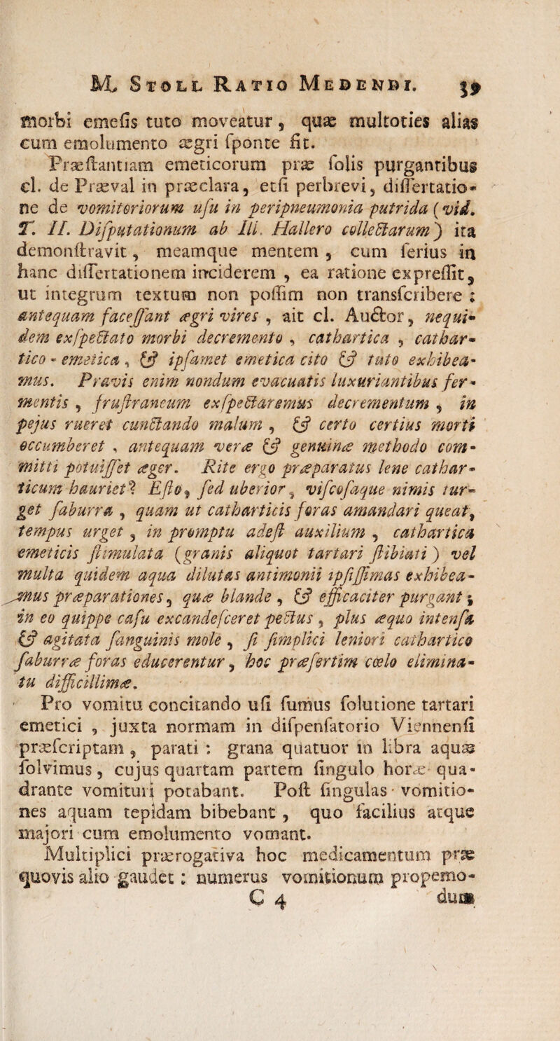 morbi emefis tuto moveatur, quae multoties alias cum emolumento aegri fponte iit. Praeftantiam emeticorum yxx folis purgantibus cl. de Praeval in praeclara, edi perbrevi, diiTertatio- ne de vomitoriorum ufiu in peripneumonia putrida (vid. T. II. Difp litationum ab IlL Hallero colle Harum) ita demonftravit, meamque mentem 5 cum ferius ia hanc diflertationem inciderem , ea ratione expreffit, ut integrum textum non poflim non transfcribere ; antequam facefifant <rgri vires , ait cl. Auftor, nequi* dem ex [peltato morbi decremento , cathartica , catbar- tico - emetica, & ipfamet emetica cito & tuto exhibeo,' mus. Pravis enim nondum evacuatis luxuriantibus fer • mentis , frujlrancum exfpeHaremus decrementum , in pejus rueret cunHando malum , & certo certius morti occumberet , antequam verte & genuina? methodo com¬ mitti potuijjet teger. Rite ergo praeparatus lene cathar• licum hauriet** E flo% fied uberior % vifcofaque nimis tur~ get faburra , quam ut catharticis foras amandari queat, tempus urget 3 in promptu adeft auxilium , cathartica emeticis flimulata (granis aliquot t artari flibiati ) vel multa quidem aqua dilutas antimonii ipfiffimas exhibea- ^mus praeparationes 3 quee blande , £$? efficaciter purgant \ in eo quippe cafu excandefieret peHus , plus requo intenfa & agitata [anguinis mole , fi fimplici leniori caihartico fiaburrte foras educerentur, hoc praefiertim coelo elimina- tu difficillimae, Pro vomitu concitando ufi fumus folutione tartari emetici 9 juxta normam in difpenfatorio Viennenfi prmfcriptam 9 parati : grana quatuor in libra aquas Iblvimus 5 cujus quartam partem fingulo hor<re qua¬ drante vomituri potabant. Poli lingulas vomitio¬ nes aquam tepidam bibebant , quo facilius atque majori cum emolumento vomant. Multiplici praerogativa hoc medicamentum pne ejuovis alio gaudet: numerus vomitionum propemo-