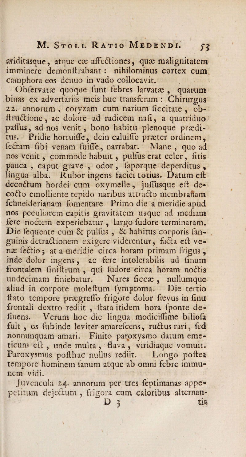 ariditasque, atque ese affeftioncs, quas malignitatem imminere demon (Inibant : nihilominus cortex cum camphora eos denuo in vado collocavit. Ob fervat as quoque funt febres larvatas , quarum binas ex adverfariis meis huc transferam : Chirurgus zz, annorum , coryzam cum narium (iccitate , ob- flruriiione , ac dolore ad radicem na(i, a quatriduo paflus, ad nos venit, bono habitu plenoque prasdi- tus. Pridie horruifle, dein caluiffe praster ordinem, ieriram (ibi venam fuifie, narrabat. Mane , quo ad nos venit, commode habuit, pulfus erat celer, (itis pauca , caput grave , odor , faporque deperditus , lingua alba. Rubor ingens faciei totius. Datum e(l decodtum hordei cum oxymelle, juflusque e(t de¬ cori: o emolliente tepido naribus attradto membraftam fchneiderianatn fomentare Primo die a meridie apud nos peculiarem capitis gravitatem usque ad mediam fere nodtem experiebatur , largo fudore terminatam. Die fequente cum 6e pulfus , & habitus corporis (an¬ guinis detraririonem exigere viderentur, fariia e(l ve¬ nas fedtio j at a meridie circa horam primam frigus , inde dolor ingens, ac fere intolerabilis ad linum frontalem fini (Irum , qui fudore circa horam noctis undecimam finiebatur. Nares ficcas , nullumque aliud in corpore molefium fymptoma. Die tertio itato tempore prasgrefio frigore dolor fasvus in finu frontali dextro rediit , flata itidem hora fponte de¬ linens. Verum hoc die lingua modiciflime biliofa fuit , os fubinde leviter amarefeens, rufius rari, fed nonnunquam amari. Finito paroxysmo datum eme¬ ticum e(t , unde multa, flava , viridiaque vomuit. Paroxysmus pofthac nullus rediit. Longo poftea tempore hominem fanum atque ab omni febre i m mu¬ nem vidi. Juvencula 24. annorum per tres feptimanas appe- petitum dejeftum 5 frigora cum caloribus alternan- D 3 tia