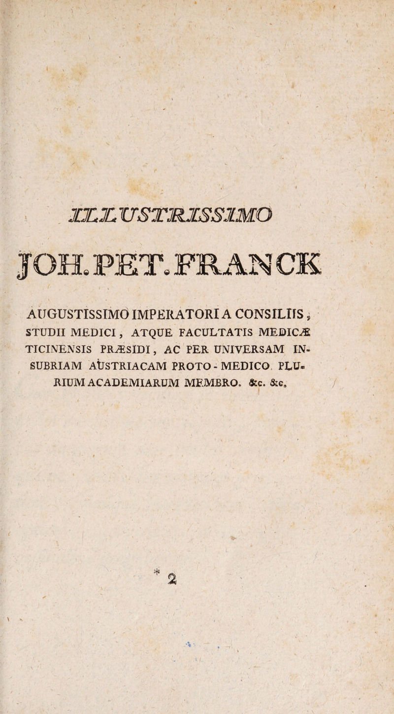 V /<• \ JZZTTSTMISS1MO JOH. PET. PRAN CK AUGUSTISSIMO IMPERATORI A CONSILIIS, STUDII MEDICI, ATQUE FACULTATIS MEDICAJ TICINENSIS PRyESIDI, AC PER UNIVERSAM IN- SUBRIAM AUSTRIACAM PROTO - MEDICO PLU- IlIUM ACADEMIARUM MEMBRO. &c. &c. /