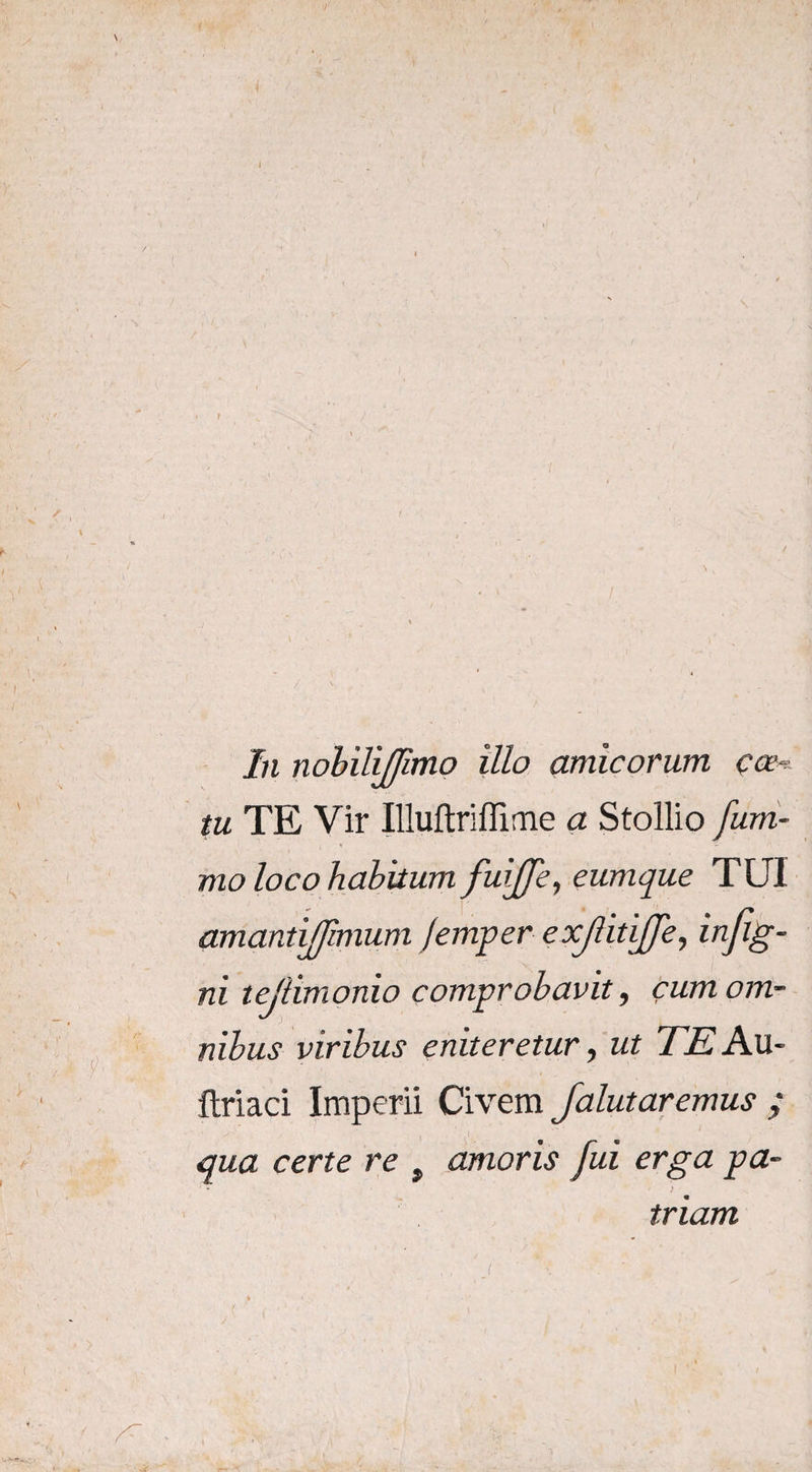 In nobilijjimo illo amicorum coe¬ tu TE Vir Illuftriffime a Stollio fum- » ■- mo loco habitum fuiffe, eumque TUI amantijjimum /emper exjlitiffe, infig- ni te/limonio comprobavit, cumom- rubus viribus eniteretur, ut TE Au~ ftriaci Imperii Civem Jalutaremus ; qua certe re t amoris fui erga pa- triam i