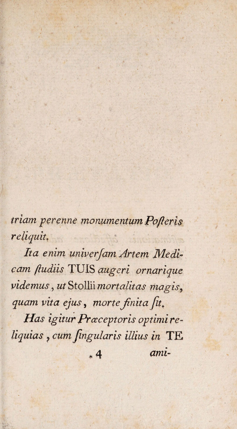 triam perenne monumentum Poferis reliquit. Ita enim univerjam Artem Medi eam (ludiis TUIS augeri ornarique videmus, ut Stollii mortalitas magis, quam vita ejus, morte finita fit, Has igitur Praeceptoris optimi re¬ liquias ? cum Jingularis illius in TE * 4 owi-