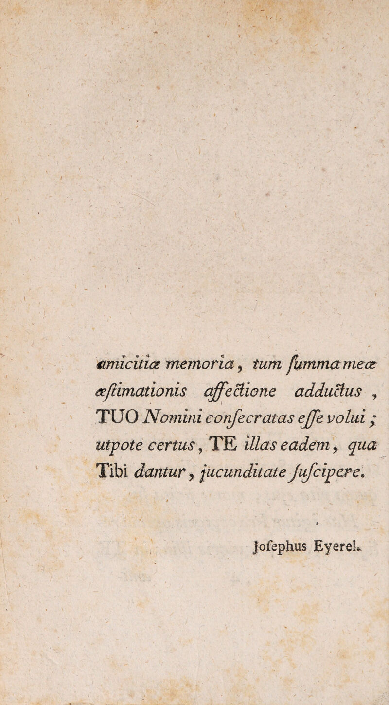 J- ,i • , . • ': p “ ‘i- i ‘ — ' ' . / ' ' v amicitia memoria, fummamea ajiimcLtionis affectione adductus , TUO Nomini confecratas effe volui; utpote certus, TE iZ/aj1 eadem y qua Tibi dantur, jucunditate Jufcipere. * Jofephus EyereL