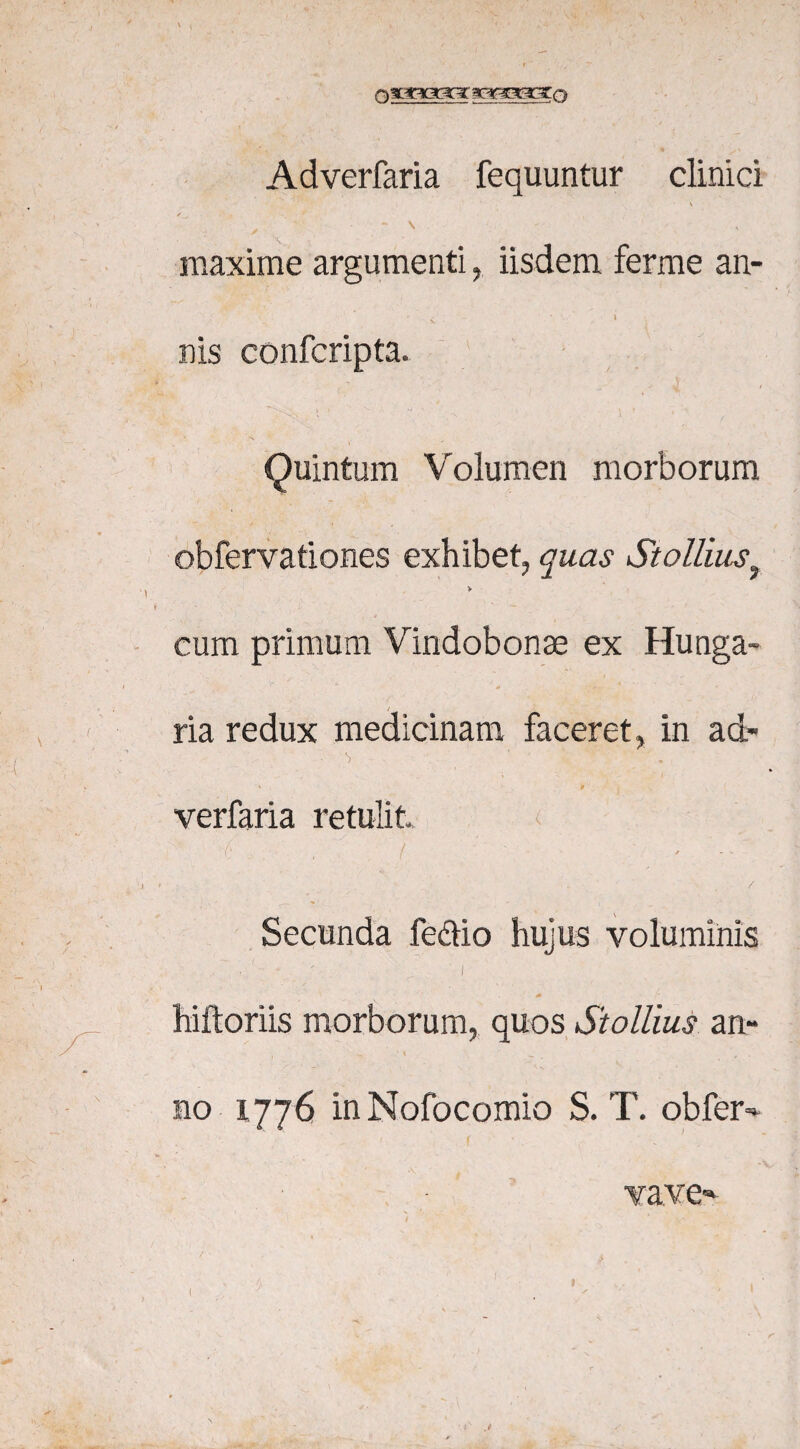 nfEcoaGt ac^rcEoro Adverfaria fequuntur clinici \ ✓ • r - \ maxime argumenti, iisdem ferme an- ' - * i nis confcripta. • .• J i I > ‘ t 'Vi -J ' 4 • , *. Quintum Volumen morborum obfervationes exhibet, quas St olliusf > cum primum Vindobonae ex Hunga- ria redux medicinam faceret, in ad- ' p verfaria retulit I' ( • * • / Secunda fe&io hujus voluminis ' i hiftoriis morborum, quos Stollius an¬ no 1776 in Nofocomio S. T. obfer- vave-