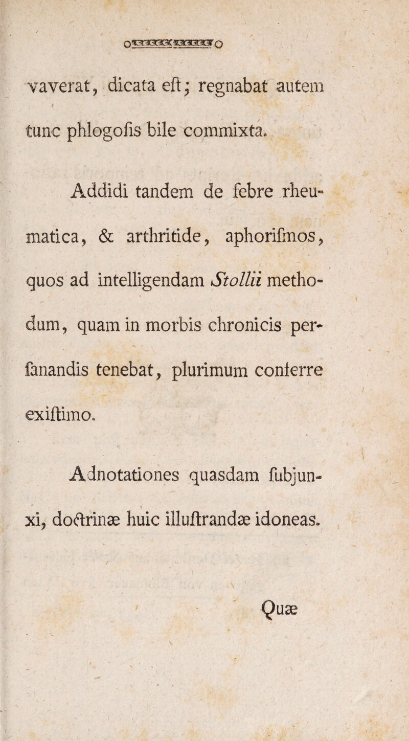 / vaverat, dicata eft; regnabat autem j t ■ . ' ■ 1 ■ , - tunc phlogofis bile commixta. Addidi tandem de febre rheu- matica, & arthritide, aphorifmos, quos ad intelligendam Stollii metho- y* * • dum, quam in morbis chronicis per- fanandis tenebat, plurimum conterre exiftimo. - i Adnotationes quasdam fubjun- * i' xi, dodrinae huic illuftrandae idoneas. «. . \ • / ' ' Quse