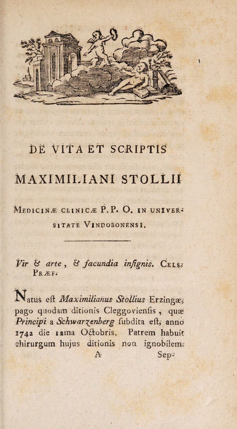 \ ‘I ^. t)E VITA ET SCRIPTIS Maximiliani stollii IClttlE CLINICA P. P. O* IN UNIVER SITATE VlNDORONENSl, Vir & arte , & facundia injignis. Gelso Pr^ef.' Natus eft Maximiiianus Stollius Erzingae» pago quodam ditionis Cleggovdenils , quse Principi a Schwar^enberg fubdita eft, anno 1742 die iama O£tobris0 Patrem habuit hirurgum hujus ditionis non ignobilem® Sep- & \