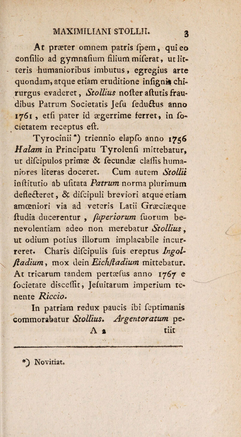 At praeter omnem patris fpem, qui eo Confilio ad gymnafium filium miferat, ut lit¬ teris humanioribus imbutus, egregius arte quondam* atque etiam eruditione infigniif chi¬ rurgus evaderet, Stollius nofteraftutisfrau* dibus Patrum Societatis Jefu feduftus anno 1761 * etfi pater id aegerrime ferret, in fo« cietatem receptus eft. Tyrocinii*) triennio elapfo anno 1756 Halant in Principatu Tyrolenfi mittebatur, ut difcipulos primae & fecundae claflis huma¬ niores literas doceret. Cum autem Stollii inftitutio ab ufitata Patrum norma plurimum defle&eret, & difcipuli breviori atque etiam amoeniori via ad veteris Latii Graeciaeque ftudia ducerentur , fuperiorum fuorum be¬ nevolentiam adeo non merebatur Stollius, ut odium potius illorum implacabile incur¬ reret# Charis difcipulis fuis ereptus Ingol- jladium, mox dein Eich/ladium mittebatur* At tricarum tandem perttefus anno 1767 e focietate discedit, Jefuitarum imperium te¬ nente Riccio. In patriam redux paucis ibi feptimanis commorabatur Stollius. Argentoratum pe- A a tiit Novitiato ■i»»w