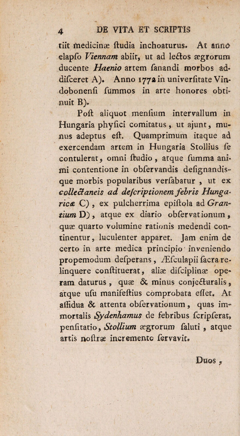 1 tiit medicinae ftudia inchoaturus. At ann<> elapfo Viennam abiit, ut ad le£tos aegrorum ducente Haenio artem fanandi morbos ad» difceret A). Anno 1772 in univerfitate Vin- dobonenfi fummos in arte honores obti- * ■- . nuit B). Poft aliquot menffum intervallum in Hungaria phyfici comitatus, ut ajunt, mu¬ nus adeptus efh Quamprimum itaque ad exercendam artem in Hungaria Stollius fe contulerat * omni ftudio, atque fumma ani¬ mi contentione in obfervandis defignandis- que morbis popularibus verfabatur , ut ex collectaneis ad de/criptionem febris Hunga« ric<z C) , ex pulcherrima epiftola ad Gran- tium D) , atque ex diario obfervationum , quae quarto volumine rationis medendi con¬ tinentur, luculenter apparet. Jam enim de certo in arte medica principio inveniendo propemodum defperans, iEfculapii facra re¬ linquere conftituerat, aliae difciplinae ope¬ ram daturus , quae & minus conjefturalis, atque ufu manifeftius comprobata effer. At alfidua & attenta obfervationum, quas im¬ mortalis SydenTiamus de febribus fcripferat, penfftatio, Stollium aegrorum faluti , atque anis noftrae incremento fervavit.