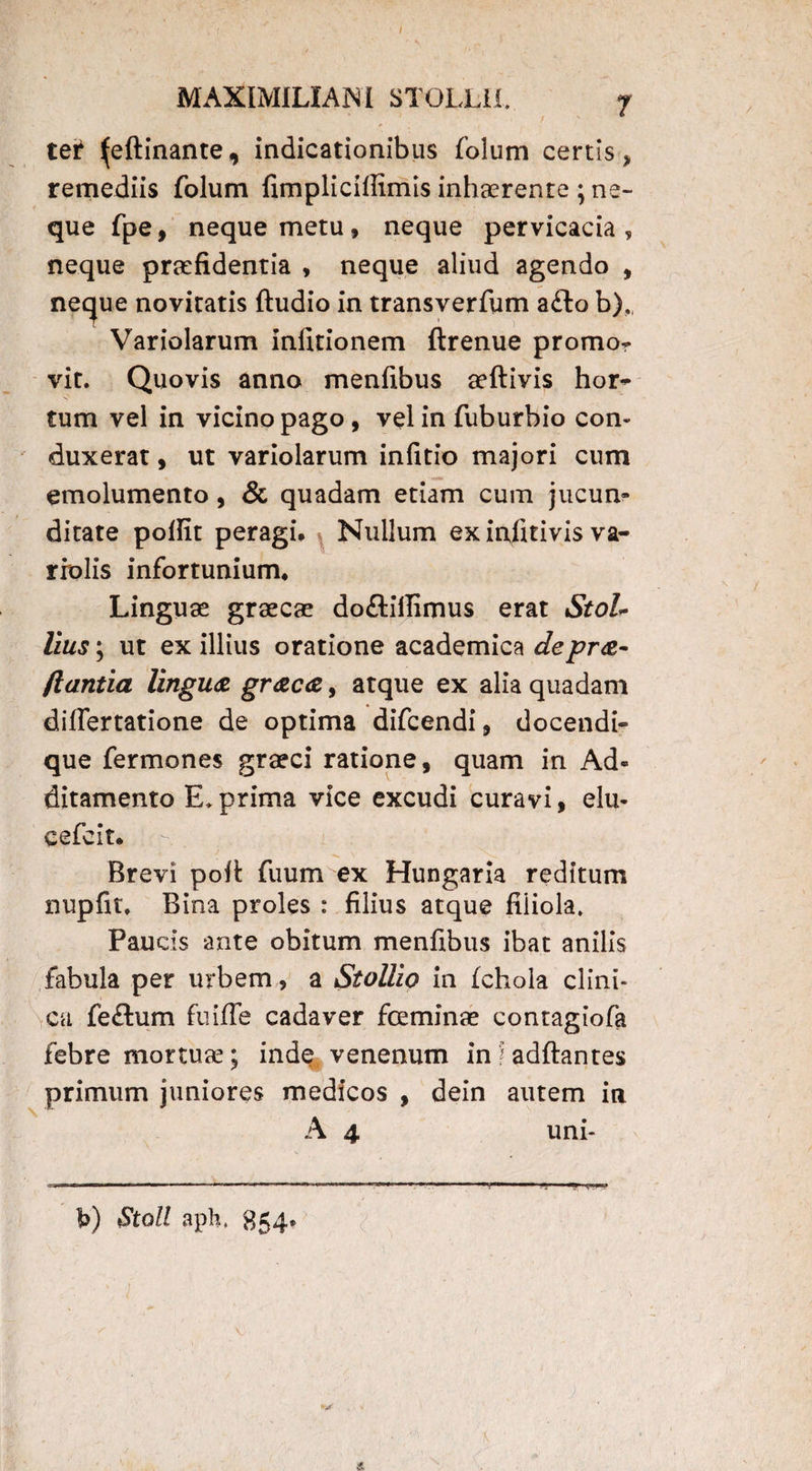 / MAXIMILIANI STOLLil. 7 ' ' f ' * tet ^eftinante, indicationibus folum certis > remediis folum fimpliciffimis inhaerente ; ne¬ que fpe, neque metu, neque pervicacia, neque praefidentia , neque aliud agendo , neque novitatis (ludio in transverfum a£lo b). Variolarum infitionem ftrenue promor vit. Quovis anno menfibus aeftivis hor- tum vel in vicino pago , vel in fuburbio con¬ duxerat , ut variolarum infitio majori cum emolumento, & quadam etiam cum jucun¬ ditate pofiit peragi* Nullum ex infmvis va- rrolis infortunium* Linguae graecae do&itfimus erat StoL Ilus; ut ex illius oratione academica depra- flantia lingua graca, atque ex alia quadam differtatione de optima difcendi, docendi- que fermones graeci ratione, quam in Ad¬ ditamento E.prima vice excudi curavi, elu- cefcit. Brevi pod fuum ex Hungaria reditum nupfit, Bina proles : filius atque filiola. Paucis ante obitum menfibus ibat anilis fabula per urbem, a Stollio in fchola clini¬ ca fe£tum fuiffe cadaver fceminae contagiofa febre mortua?; inde venenum infadftantes primum juniores medicos , dein autem in A 4 uni- l>) Stoll aph, 854* V