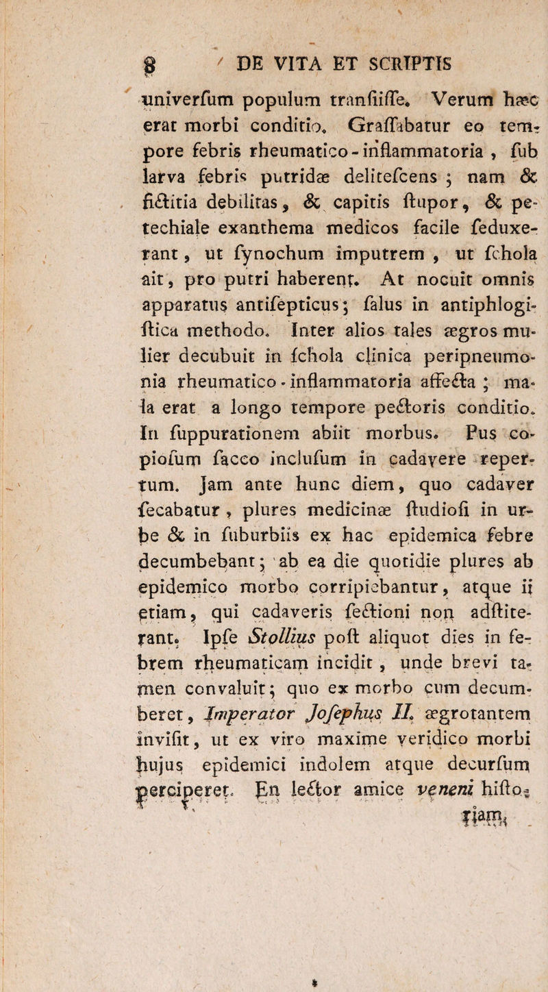 nniverfum populum tranfiifTe. Verum haec erat morbi conditio. GrafTabatur eo tem* pore febris rheumatico-inflammatoria , fub larva febris putridae delitefcens ; nam & fiftitia debilitas, & capitis ftupor, & pe- techiale exanthema medicos facile feduxe- rant, ut fynochum imputrem , ut fchola ait, pro putri haberent. At nocuit omnis apparatus antifepticus; falus in antiphlogi- ftica methodo. Inter alios tales aegros mu¬ lier decubuit in fchola clinica peripneumo- nia rheumatico - inflammatoria affe£ta ; ma* la erat a longo tempore pe&oris conditio. Iri fiippurationem abiit morbus. Pus co- piofum facco inclufum in cadavere reper¬ tum. jam ante hunc diem, quo cadaver fecabatur , plures medicina ftudiofi in ur¬ be & in fuburbiis ex hac epidemica febre decumbebant; ab ea die quotidie plures ab > ' epidemico morbo corripiebantur, atque ii etiam, qui cadaveris feftioni non adftite- rant. Ipfe Stollius poft aliquot dies in fe- ' \ 1 brem rheumaticam incidit , unde brevi ta* men convaluit; quo ex morbo cum decum¬ beret, Jmperator Jofephus IL aegrotantem invifit, ut ex viro maxime veridico morbi jiujus epidemici indolem atque decurfum perciperet. leftor \ i v . j amice veneni hiflo-