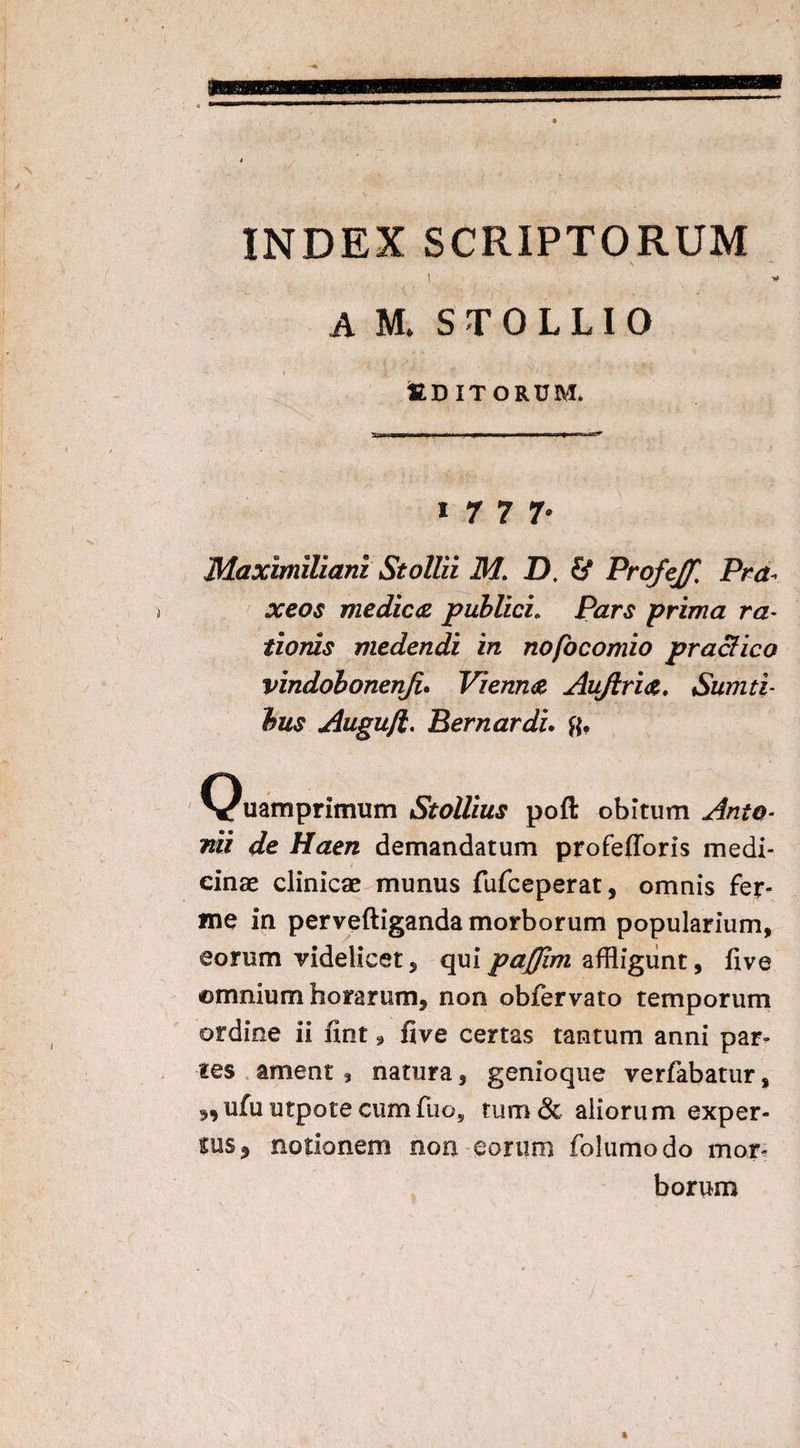 INDEX SCRIPTORUM i t ' ' • ; ■, ‘ A M. S T 0 L LI 0 % V J ’f ■ , V \' I . ttDITORUM. / 1 1 7 7 7. Maximiliani Stollii MI D. ProfeJ/'. Pra* xeos medice publici. Pzr£ prima ra¬ tioris medendi in nofocomio praei ico vindobonenji. Vienne Aujlrie, Sumti- bus Augujl. Bernardi, ft. Quamprimum Stollius poft obitum Ate¬ rni /f<ze/z demandatum profefforis medi¬ cinae clinicae munus fufeeperat, omnis fer- me in perveftiganda morborum popularium, eorum videlicet, quipajjim affligunt, five ©mnium horarum, non obfervato temporum ordine ii fint 9 five certas tantum anni par¬ ies ament , natura, genioque verfabatur, s*ufu utpote cumfuo5 tum & aliorum exper¬ tus, notionem non eorum folumodo mor¬ borum